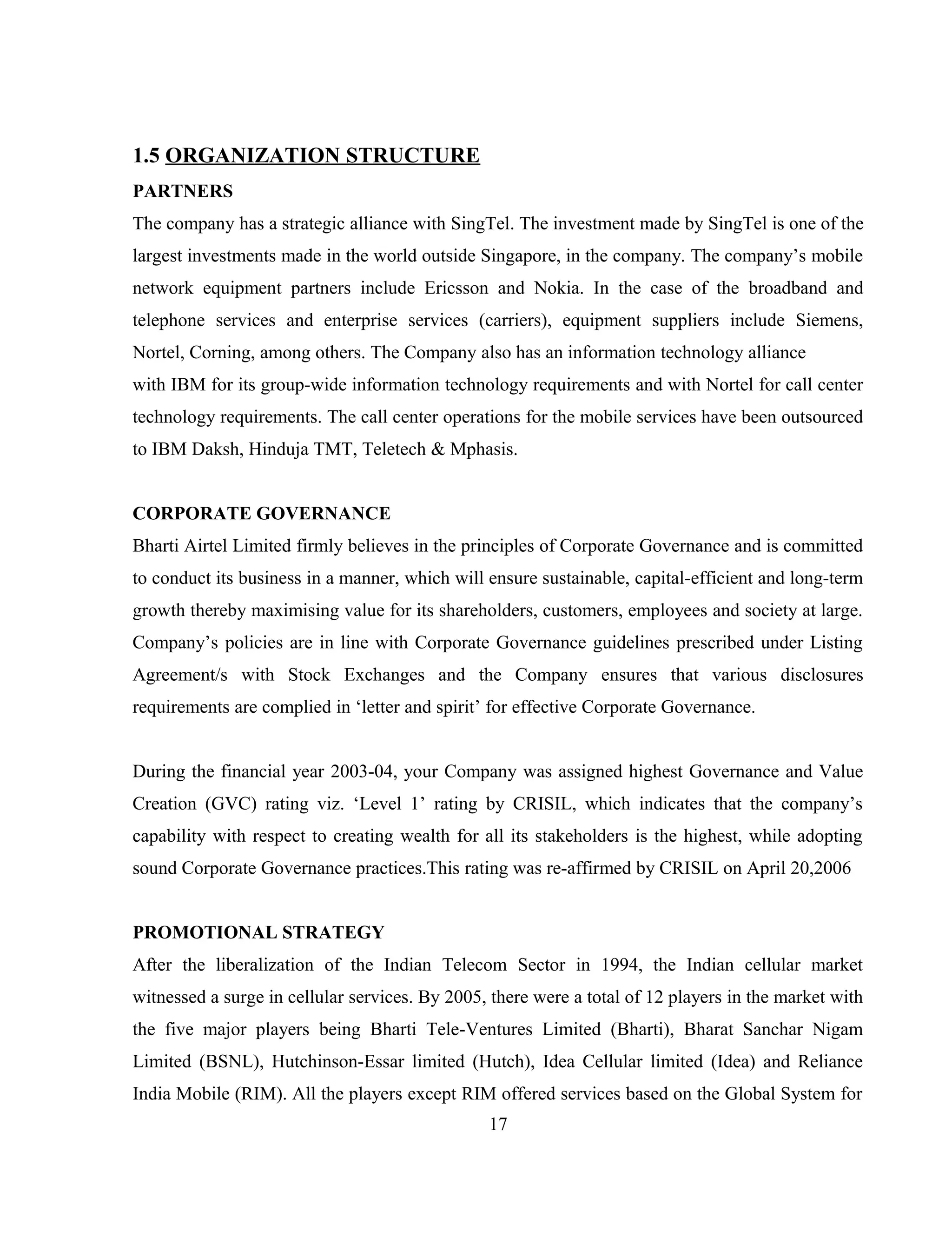 1.5 ORGANIZATION STRUCTURE
PARTNERS
The company has a strategic alliance with SingTel. The investment made by SingTel is one of the
largest investments made in the world outside Singapore, in the company. The company’s mobile
network equipment partners include Ericsson and Nokia. In the case of the broadband and
telephone services and enterprise services (carriers), equipment suppliers include Siemens,
Nortel, Corning, among others. The Company also has an information technology alliance
with IBM for its group-wide information technology requirements and with Nortel for call center
technology requirements. The call center operations for the mobile services have been outsourced
to IBM Daksh, Hinduja TMT, Teletech & Mphasis.
CORPORATE GOVERNANCE
Bharti Airtel Limited firmly believes in the principles of Corporate Governance and is committed
to conduct its business in a manner, which will ensure sustainable, capital-efficient and long-term
growth thereby maximising value for its shareholders, customers, employees and society at large.
Company’s policies are in line with Corporate Governance guidelines prescribed under Listing
Agreement/s with Stock Exchanges and the Company ensures that various disclosures
requirements are complied in ‘letter and spirit’ for effective Corporate Governance.
During the financial year 2003-04, your Company was assigned highest Governance and Value
Creation (GVC) rating viz. ‘Level 1’ rating by CRISIL, which indicates that the company’s
capability with respect to creating wealth for all its stakeholders is the highest, while adopting
sound Corporate Governance practices.This rating was re-affirmed by CRISIL on April 20,2006
PROMOTIONAL STRATEGY
After the liberalization of the Indian Telecom Sector in 1994, the Indian cellular market
witnessed a surge in cellular services. By 2005, there were a total of 12 players in the market with
the five major players being Bharti Tele-Ventures Limited (Bharti), Bharat Sanchar Nigam
Limited (BSNL), Hutchinson-Essar limited (Hutch), Idea Cellular limited (Idea) and Reliance
India Mobile (RIM). All the players except RIM offered services based on the Global System for
17
 