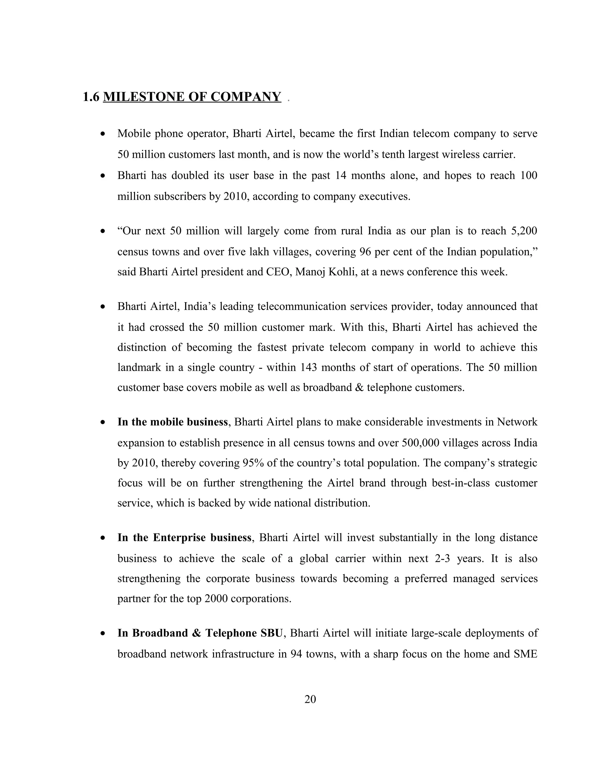 1.6 MILESTONE OF COMPANY
• Mobile phone operator, Bharti Airtel, became the first Indian telecom company to serve
50 million customers last month, and is now the world’s tenth largest wireless carrier.
• Bharti has doubled its user base in the past 14 months alone, and hopes to reach 100
million subscribers by 2010, according to company executives.
• “Our next 50 million will largely come from rural India as our plan is to reach 5,200
census towns and over five lakh villages, covering 96 per cent of the Indian population,”
said Bharti Airtel president and CEO, Manoj Kohli, at a news conference this week.
• Bharti Airtel, India’s leading telecommunication services provider, today announced that
it had crossed the 50 million customer mark. With this, Bharti Airtel has achieved the
distinction of becoming the fastest private telecom company in world to achieve this
landmark in a single country - within 143 months of start of operations. The 50 million
customer base covers mobile as well as broadband & telephone customers.
• In the mobile business, Bharti Airtel plans to make considerable investments in Network
expansion to establish presence in all census towns and over 500,000 villages across India
by 2010, thereby covering 95% of the country’s total population. The company’s strategic
focus will be on further strengthening the Airtel brand through best-in-class customer
service, which is backed by wide national distribution.
• In the Enterprise business, Bharti Airtel will invest substantially in the long distance
business to achieve the scale of a global carrier within next 2-3 years. It is also
strengthening the corporate business towards becoming a preferred managed services
partner for the top 2000 corporations.
• In Broadband & Telephone SBU, Bharti Airtel will initiate large-scale deployments of
broadband network infrastructure in 94 towns, with a sharp focus on the home and SME
20
 