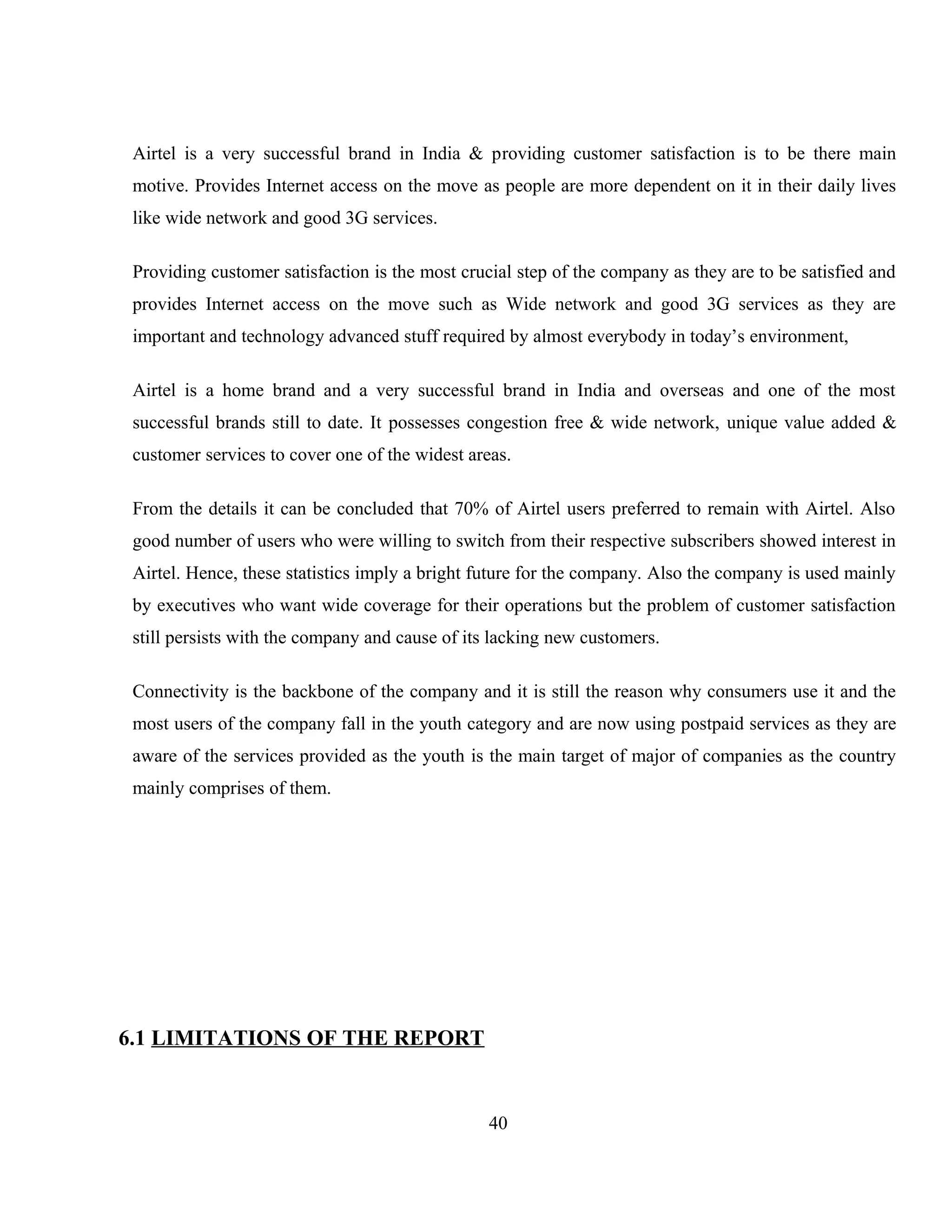 Airtel is a very successful brand in India & providing customer satisfaction is to be there main
motive. Provides Internet access on the move as people are more dependent on it in their daily lives
like wide network and good 3G services.
Providing customer satisfaction is the most crucial step of the company as they are to be satisfied and
provides Internet access on the move such as Wide network and good 3G services as they are
important and technology advanced stuff required by almost everybody in today’s environment,
Airtel is a home brand and a very successful brand in India and overseas and one of the most
successful brands still to date. It possesses congestion free & wide network, unique value added &
customer services to cover one of the widest areas.
From the details it can be concluded that 70% of Airtel users preferred to remain with Airtel. Also
good number of users who were willing to switch from their respective subscribers showed interest in
Airtel. Hence, these statistics imply a bright future for the company. Also the company is used mainly
by executives who want wide coverage for their operations but the problem of customer satisfaction
still persists with the company and cause of its lacking new customers.
Connectivity is the backbone of the company and it is still the reason why consumers use it and the
most users of the company fall in the youth category and are now using postpaid services as they are
aware of the services provided as the youth is the main target of major of companies as the country
mainly comprises of them.
6.1 LIMITATIONS OF THE REPORT
40
 