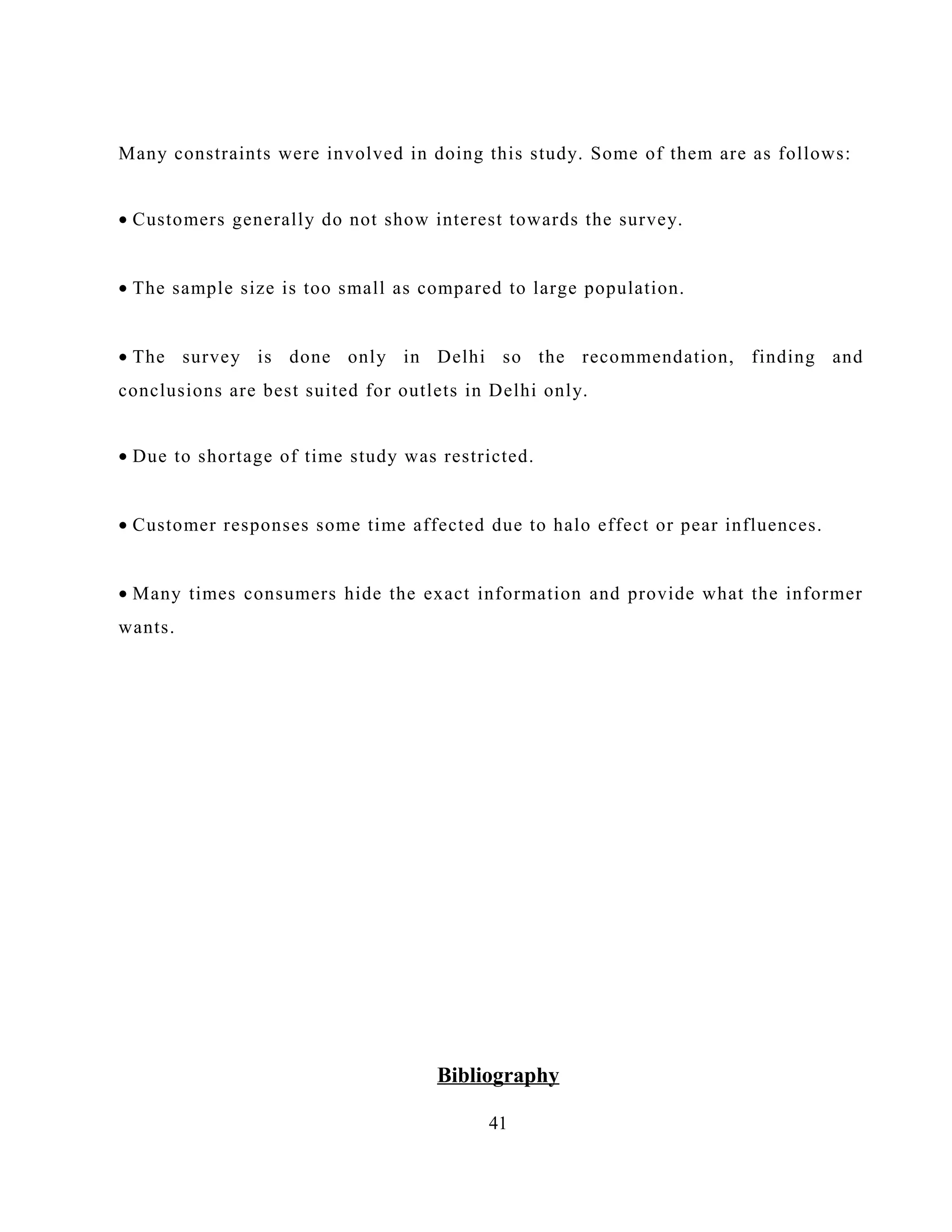 Many constraints were involved in doing this study. Some of them are as follows:
• Customers generally do not show interest towards the survey.
• The sample size is too small as compared to large population.
• The survey is done only in Delhi so the recommendation, finding and
conclusions are best suited for outlets in Delhi only.
• Due to shortage of time study was restricted.
• Customer responses some time affected due to halo effect or pear influences.
• Many times consumers hide the exact information and provide what the informer
wants.
Bibliography
41
 