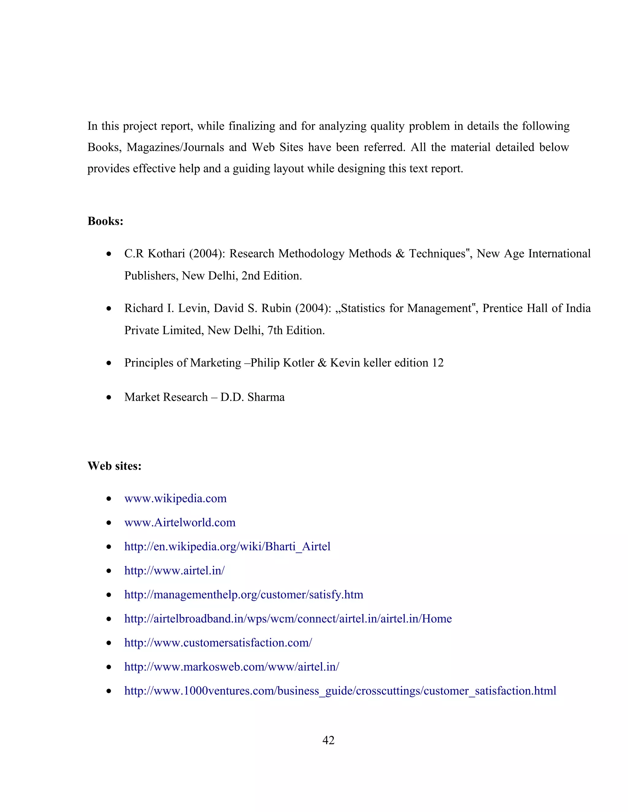 In this project report, while finalizing and for analyzing quality problem in details the following
Books, Magazines/Journals and Web Sites have been referred. All the material detailed below
provides effective help and a guiding layout while designing this text report.
Books:
• C.R Kothari (2004): Research Methodology Methods & Techniques , New Age International‟
Publishers, New Delhi, 2nd Edition.
• Richard I. Levin, David S. Rubin (2004): „Statistics for Management , Prentice Hall of India‟
Private Limited, New Delhi, 7th Edition.
• Principles of Marketing –Philip Kotler & Kevin keller edition 12
• Market Research – D.D. Sharma
Web sites:
• www.wikipedia.com
• www.Airtelworld.com
• http://en.wikipedia.org/wiki/Bharti_Airtel
• http://www.airtel.in/
• http://managementhelp.org/customer/satisfy.htm
• http://airtelbroadband.in/wps/wcm/connect/airtel.in/airtel.in/Home
• http://www.customersatisfaction.com/
• http://www.markosweb.com/www/airtel.in/
• http://www.1000ventures.com/business_guide/crosscuttings/customer_satisfaction.html
42
 
