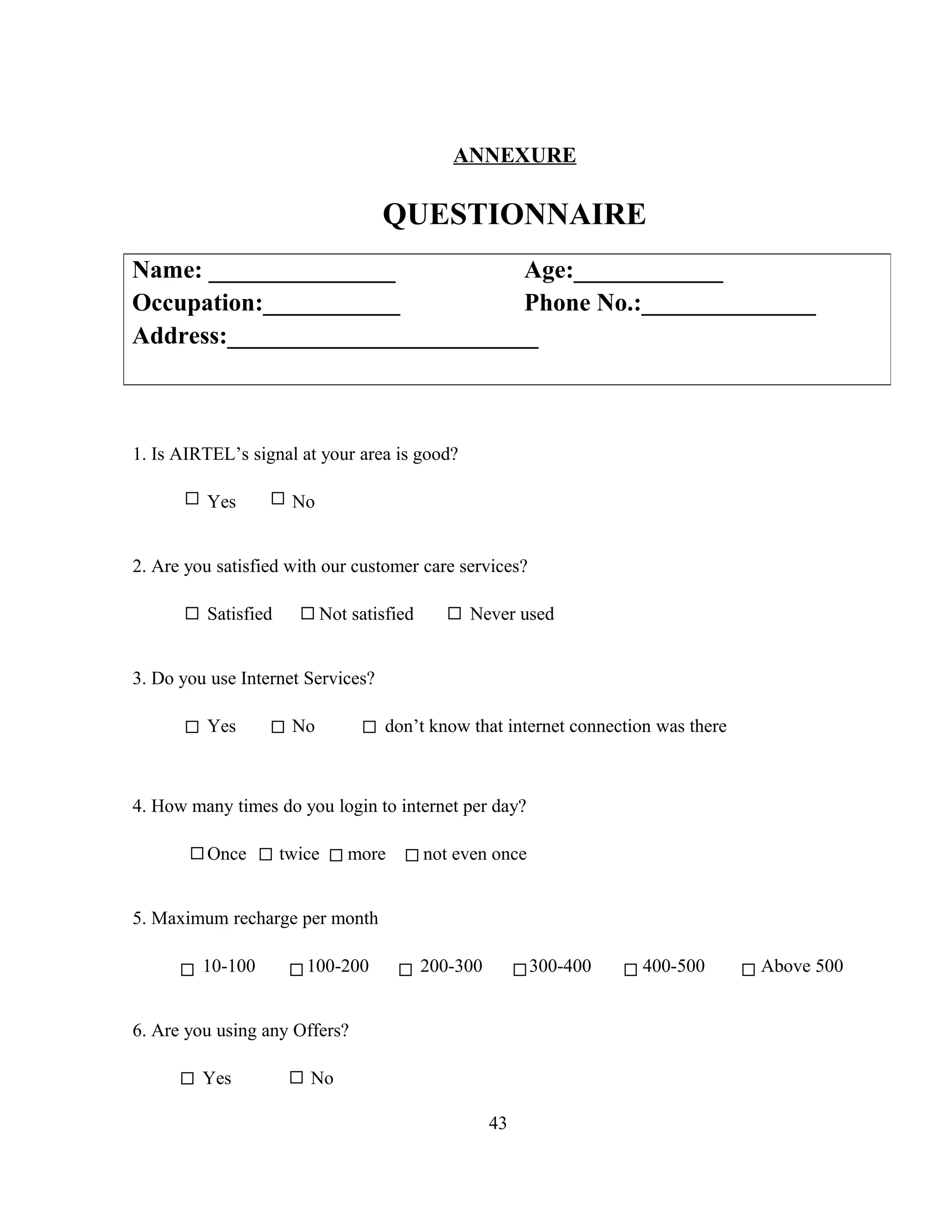 ANNEXURE
QUESTIONNAIRE
1. Is AIRTEL’s signal at your area is good?
Yes No
2. Are you satisfied with our customer care services?
Satisfied Not satisfied Never used
3. Do you use Internet Services?
Yes No don’t know that internet connection was there
4. How many times do you login to internet per day?
Once twice more not even once
5. Maximum recharge per month
10-100 100-200 200-300 300-400 400-500 Above 500
6. Are you using any Offers?
Yes No
43
Name: _______________ Age:____________
Occupation:___________ Phone No.:______________
Address:_________________________
 