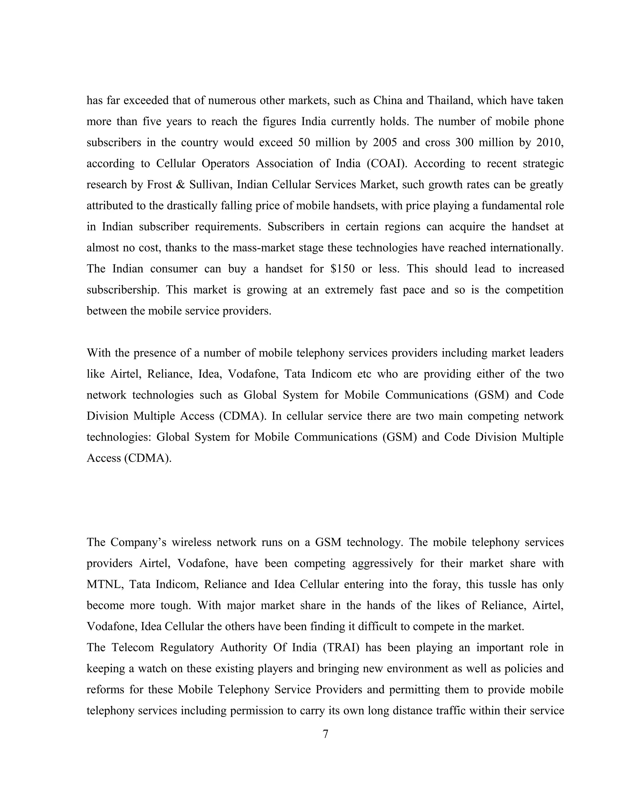 has far exceeded that of numerous other markets, such as China and Thailand, which have taken
more than five years to reach the figures India currently holds. The number of mobile phone
subscribers in the country would exceed 50 million by 2005 and cross 300 million by 2010,
according to Cellular Operators Association of India (COAI). According to recent strategic
research by Frost & Sullivan, Indian Cellular Services Market, such growth rates can be greatly
attributed to the drastically falling price of mobile handsets, with price playing a fundamental role
in Indian subscriber requirements. Subscribers in certain regions can acquire the handset at
almost no cost, thanks to the mass-market stage these technologies have reached internationally.
The Indian consumer can buy a handset for $150 or less. This should lead to increased
subscribership. This market is growing at an extremely fast pace and so is the competition
between the mobile service providers.
With the presence of a number of mobile telephony services providers including market leaders
like Airtel, Reliance, Idea, Vodafone, Tata Indicom etc who are providing either of the two
network technologies such as Global System for Mobile Communications (GSM) and Code
Division Multiple Access (CDMA). In cellular service there are two main competing network
technologies: Global System for Mobile Communications (GSM) and Code Division Multiple
Access (CDMA).
The Company’s wireless network runs on a GSM technology. The mobile telephony services
providers Airtel, Vodafone, have been competing aggressively for their market share with
MTNL, Tata Indicom, Reliance and Idea Cellular entering into the foray, this tussle has only
become more tough. With major market share in the hands of the likes of Reliance, Airtel,
Vodafone, Idea Cellular the others have been finding it difficult to compete in the market.
The Telecom Regulatory Authority Of India (TRAI) has been playing an important role in
keeping a watch on these existing players and bringing new environment as well as policies and
reforms for these Mobile Telephony Service Providers and permitting them to provide mobile
telephony services including permission to carry its own long distance traffic within their service
7
 