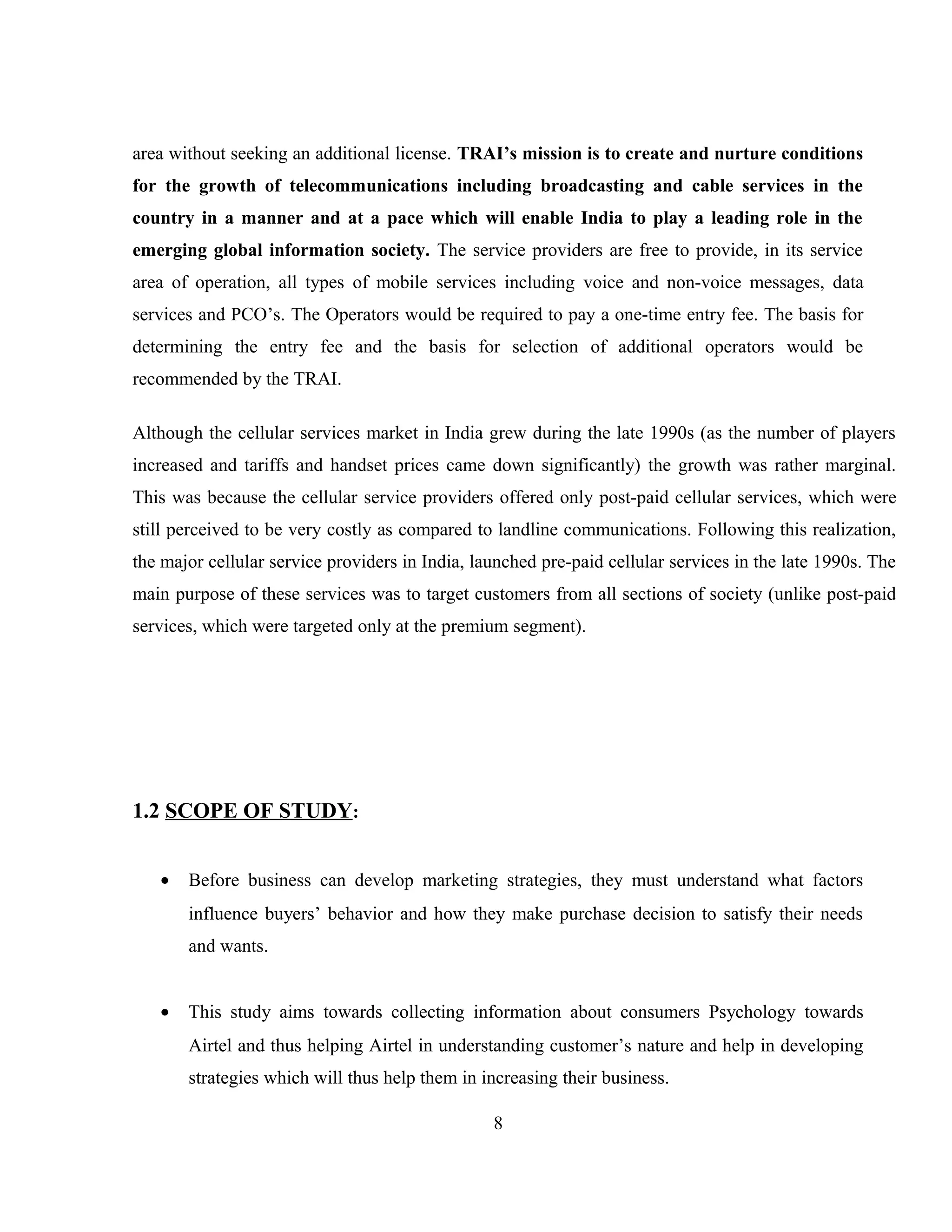 area without seeking an additional license. TRAI’s mission is to create and nurture conditions
for the growth of telecommunications including broadcasting and cable services in the
country in a manner and at a pace which will enable India to play a leading role in the
emerging global information society. The service providers are free to provide, in its service
area of operation, all types of mobile services including voice and non-voice messages, data
services and PCO’s. The Operators would be required to pay a one-time entry fee. The basis for
determining the entry fee and the basis for selection of additional operators would be
recommended by the TRAI.
Although the cellular services market in India grew during the late 1990s (as the number of players
increased and tariffs and handset prices came down significantly) the growth was rather marginal.
This was because the cellular service providers offered only post-paid cellular services, which were
still perceived to be very costly as compared to landline communications. Following this realization,
the major cellular service providers in India, launched pre-paid cellular services in the late 1990s. The
main purpose of these services was to target customers from all sections of society (unlike post-paid
services, which were targeted only at the premium segment).
1.2 SCOPE OF STUDY:
• Before business can develop marketing strategies, they must understand what factors
influence buyers’ behavior and how they make purchase decision to satisfy their needs
and wants.
• This study aims towards collecting information about consumers Psychology towards
Airtel and thus helping Airtel in understanding customer’s nature and help in developing
strategies which will thus help them in increasing their business.
8
 