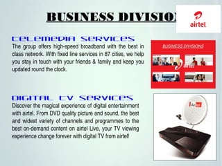 Telemedia services
The  group  offers  high­speed  broadband  with  the  best  in 
class network. With fixed line services in 87 cities, we help 
you stay in touch with your friends & family and keep you 
updated round the clock. 
Digital TV services
Discover the magical experience of digital entertainment 
with airtel. From DVD quality picture and sound, the best 
and widest variety of channels and programmes to the 
best on­demand content on airtel Live, your TV viewing 
experience change forever with digital TV from airtel! 
BUSINESS DIVISIONS
 