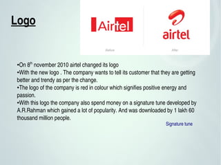 Logo 
●On 8th
 november 2010 airtel changed its logo 
●With the new logo . The company wants to tell its customer that they are getting 
better and trendy as per the change.
●The logo of the company is red in colour which signifies positive energy and 
passion.
●With this logo the company also spend money on a signature tune developed by 
A.R.Rahman which gained a lot of popularity. And was downloaded by 1 lakh 60 
thousand million people.
Signature tune
 