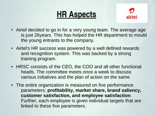 HR Aspects 
● Airtel decided to go in for a very young team. The average age
is just 26years. This has helped the HR department to mould
the young entrants to the company.
● Airtel's HR success was powered by a well defined rewards
and recognition system. This was backed by a strong
training program.
● HRSC consists of the CEO, the COO and all other functional
heads. The committee meets once a week to discuss
various initiatives and the plan of action on the same
● The entire organization is measured on five performance
parameters: profitability, market share, brand saliency,
customer satisfaction, and employee satisfaction.
Further, each employee is given individual targets that are
linked to these five parameters.
 