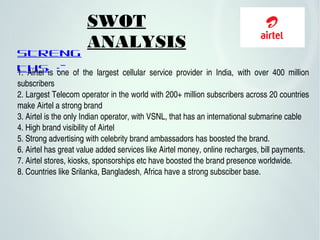 SWOT
ANALYSIS
STRENG
THS :-1.  Airtel  is  one  of  the  largest  cellular  service  provider  in  India,  with  over  400  million 
subscribers  
2. Largest Telecom operator in the world with 200+ million subscribers across 20 countries 
make Airtel a strong brand
3. Airtel is the only Indian operator, with VSNL, that has an international submarine cable
4. High brand visibility of Airtel
5. Strong advertising with celebrity brand ambassadors has boosted the brand.
6. Airtel has great value added services like Airtel money, online recharges, bill payments.
7. Airtel stores, kiosks, sponsorships etc have boosted the brand presence worldwide.
8. Countries like Srilanka, Bangladesh, Africa have a strong subsciber base.
 