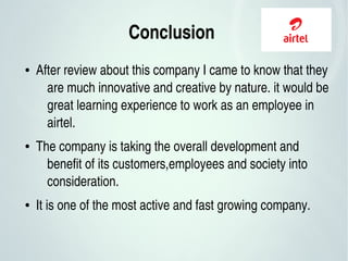 Conclusion 
● After review about this company I came to know that they 
are much innovative and creative by nature. it would be 
great learning experience to work as an employee in 
airtel.
● The company is taking the overall development and 
benefit of its customers,employees and society into 
consideration.
● It is one of the most active and fast growing company.
 