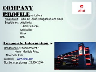 COMPANY
PROFILEIndustry :         Telecommunications
Area Served :  India, Sri Lanka, Bangladesh, and Africa
Subsidiaries :  Airtel India
       Airtel Sri Lanka
                       Airtel Africa
                       Wynk
                       Robi 
Headquarters : Bharti Crescent, 1, 
   Nelson Mandela Road,                      
   New Delhi, India
Website :  www.airtel.com
Number of employees : 25,400(2016)
Corporate Information :-
 