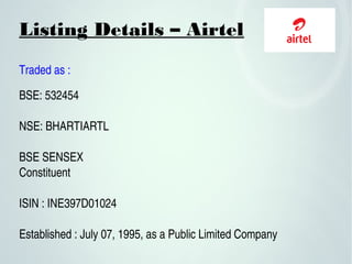 Listing Details – Airtel
Traded as :
BSE: 532454
 
NSE: BHARTIARTL
BSE SENSEX 
Constituent
ISIN : INE397D01024
Established : July 07, 1995, as a Public Limited Company
 