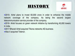 HISTORY
2015­  Airtel  plans  to  invest  60,000  crore  in  order  to  enhance  the  mobile 
network  coverage  of  the  company.  As  being  the  second  largest 
telecommunication service provider of the company.
2016­ Airtel focuses on green network initiative by transforming 40,000 towers 
in india.
2017­Bharati Airtel acquired Tikona networks 4G business.
Also it acquired Telenor.
 