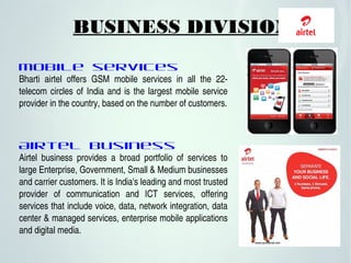 BUSINESS DIVISIONS
Mobile services
Bharti  airtel  offers  GSM  mobile  services  in  all  the  22­
telecom circles of India and is the largest mobile service 
provider in the country, based on the number of customers.
Airtel business
Airtel  business  provides  a  broad  portfolio  of  services  to 
large Enterprise, Government, Small & Medium businesses 
and carrier customers. It is India's leading and most trusted 
provider  of  communication  and  ICT  services,  offering 
services that include voice, data, network integration, data 
center & managed services, enterprise mobile applications 
and digital media. 
 