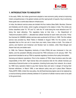 1. INTRODUCTION TO INDUSTRY
In the early 1990s, the Indian government adopted a new economic policy aimed at improving
India's competitiveness in the global markets and the rapid growth of exports. Key to achieving
these goals was a world-class telecom infrastructure.
In India, the telecom service areas are divided into four metros (New Delhi, Mumbai, Chennai
and Kolkatta) and 20 circles, which roughly correspond to the states in India. The circles are
further classified under "A," "B" and "C," with the "A" circle being the most attractive and "C"
being the least attractive. The regulatory body at that time — the Department of
Telecommunications (DOT) — allocated two cellular licenses for each metro and circle. Thirty-
four licenses for GSM900 cellular services were auctioned to 22 firms in 1995. The first cellular
service was provided by, Modi Telstra in Kolkatta in August 1995. For the auction, it was
stipulated that no firm can win in more than one metro, three circles or both. The circles of
Jammu and Kashmir and Andaman and Nicobar had no bidders, while West Bengal and
Assam had only one bidder each.
In 1996, the Telecom Regulatory Authority of India (TRAI) bill was introduced in the Lok
Sabha, and the president officially announced the TRAI ordinance on 25 January 1997. The
government decided to set up TRAI to separate regulatory functions from policy formulation,
licensing and telecom operations. Prior to the creation of TRAI, these functions were the sole
responsibility of the DOT. High license fees and excessive bids for the cellular licenses put
tremendous financial burden on the operators, diverting funds away from network. As a result,
by 1999 many operators failed to pay their license fees and were in danger of having their
licenses withdrawn. In March 1999, a new telecom policy was put in place (New Telecom
Policy [NTP] 1999). Under this new policy, the old fixed-licensing regime was to be replaced by
a revenue-sharing scheme whereby between 8-12 percent of cellular revenue were to be paid
to the government.
1
 
