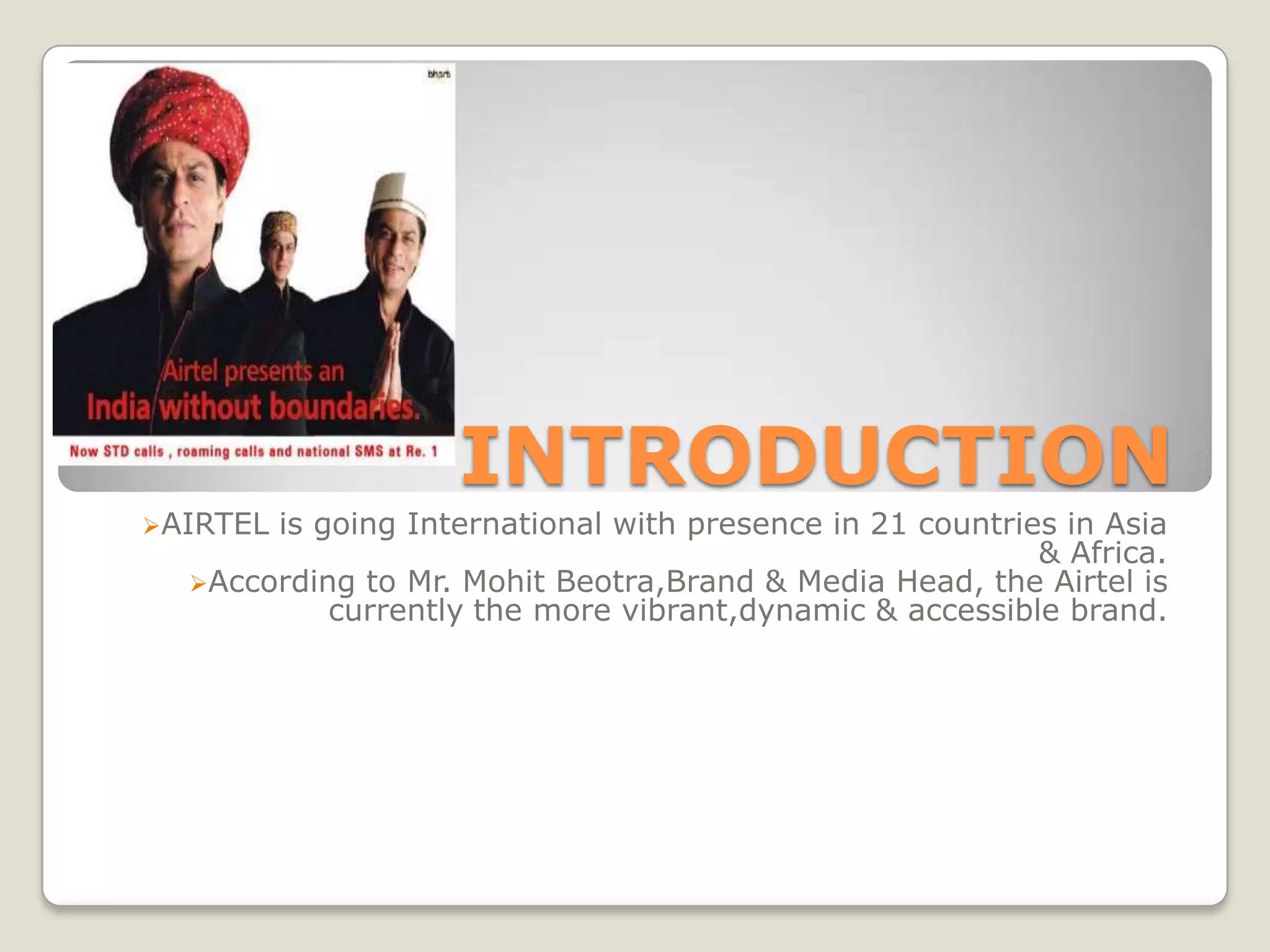 INTRODUCTION
AIRTELis going International with presence in 21 countries in Asia
                                                          & Africa.
  According to Mr. Mohit Beotra,Brand & Media Head, the Airtel is
           currently the more vibrant,dynamic & accessible brand.
 