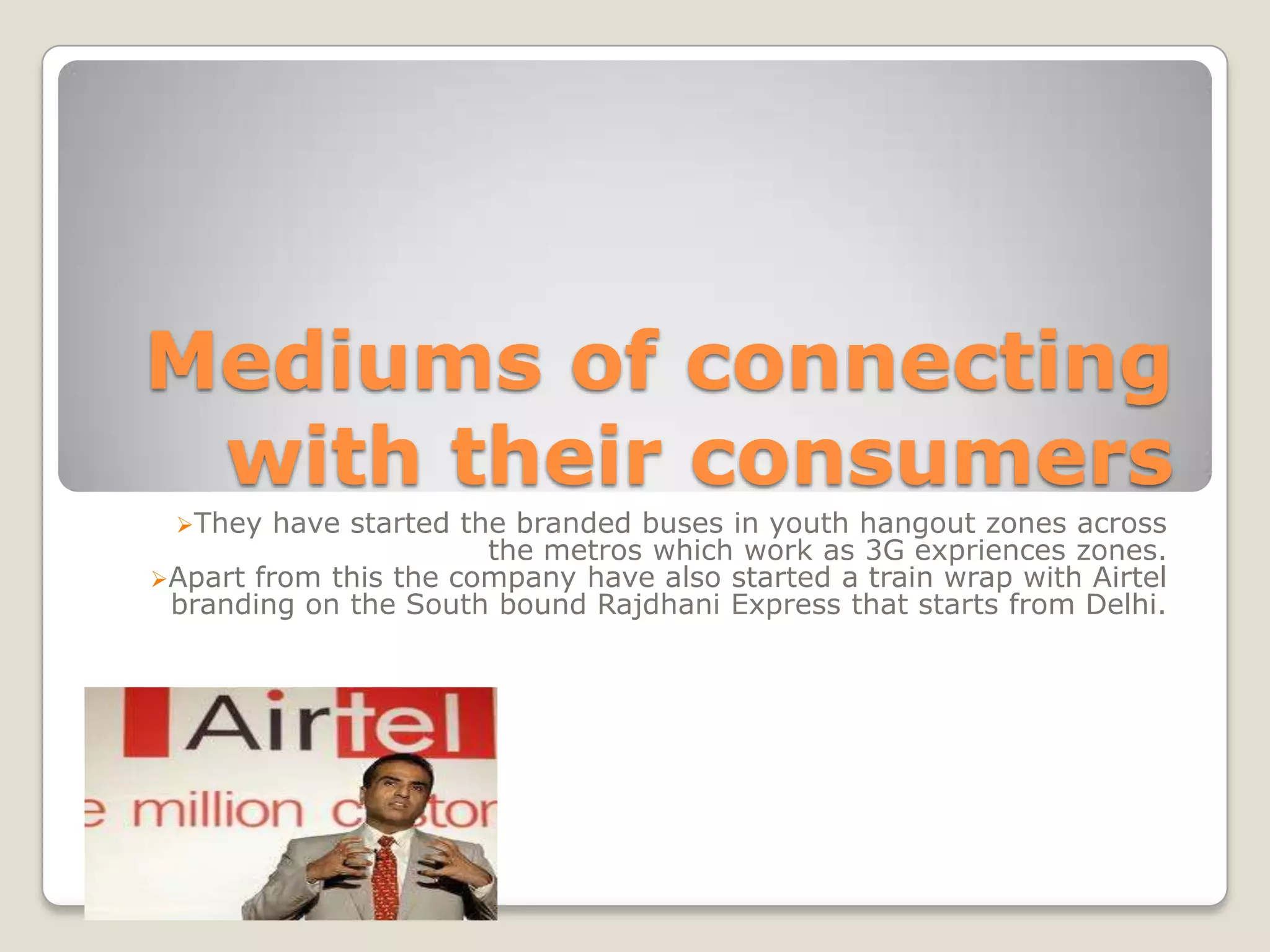 Mediums of connecting
 with their consumers
 They   have started the branded buses in youth hangout zones across
                        the metros which work as 3G expriences zones.
Apart from this the company have also started a train wrap with Airtel
 branding on the South bound Rajdhani Express that starts from Delhi.
 