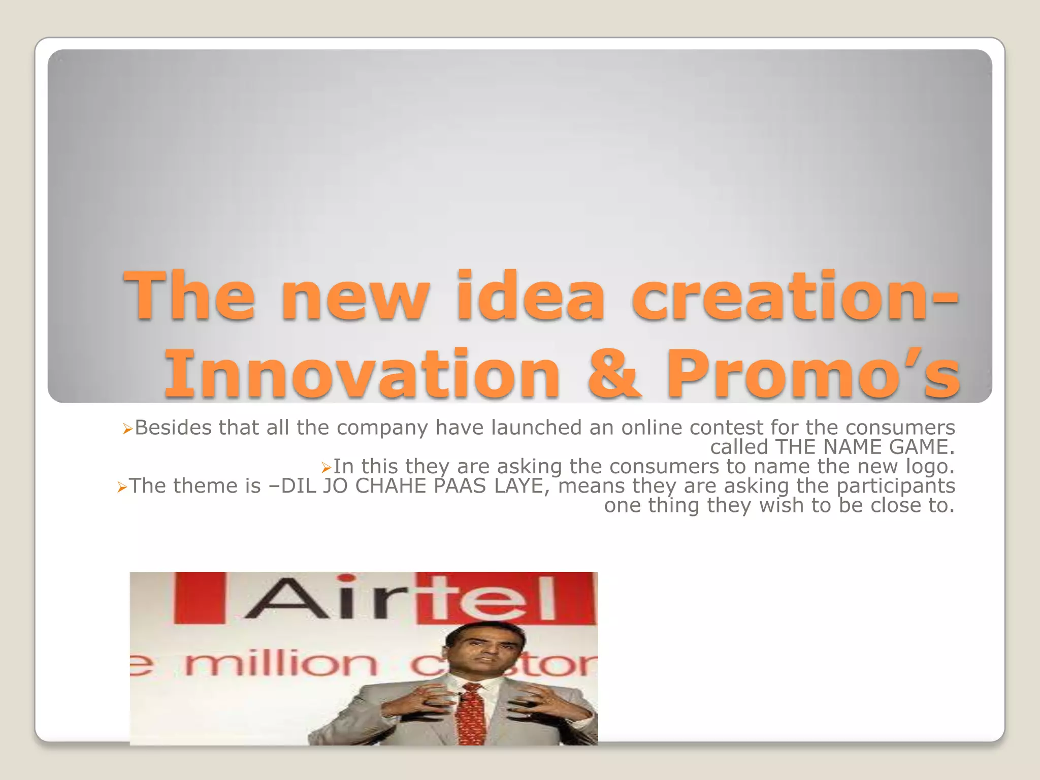 The new idea creation-
 Innovation & Promo’s
Besides that all the company have launched an online contest for the consumers
                                                          called THE NAME GAME.
                    In this they are asking the consumers to name the new logo.
The theme is –DIL JO CHAHE PAAS LAYE, means they are asking the participants
                                                one thing they wish to be close to.
 