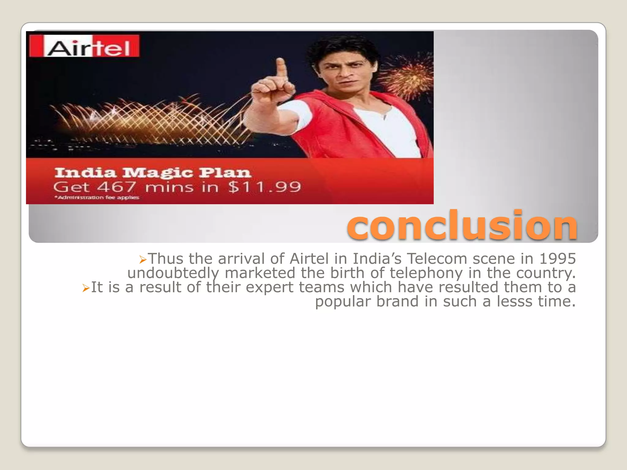 conclusion
        Thus   the arrival of Airtel in India’s Telecom scene in 1995
       undoubtedly marketed the birth of telephony in the country.
It is a result of their expert teams which have resulted them to a
                                   popular brand in such a lesss time.
 