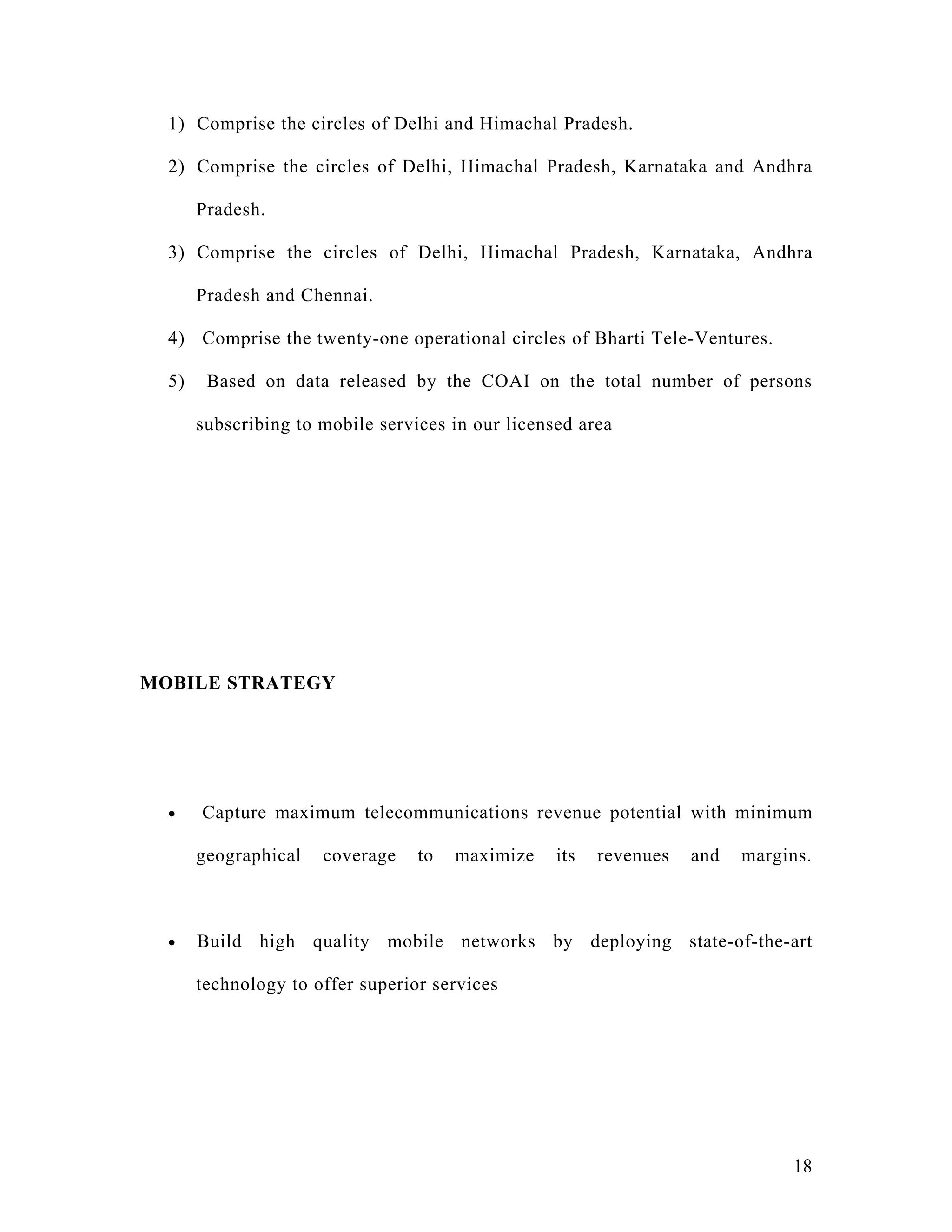 1) Comprise the circles of Delhi and Himachal Pradesh.

  2) Comprise the circles of Delhi, Himachal Pradesh, Karnataka and Andhra

       Pradesh.

  3) Comprise the circles of Delhi, Himachal Pradesh, Karnataka, Andhra

       Pradesh and Chennai.

  4) Comprise the twenty-one operational circles of Bharti Tele-Ventures.

  5)    Based on data released by the COAI on the total number of persons

       subscribing to mobile services in our licensed area




MOBILE STRATEGY




  •    Capture maximum telecommunications revenue potential with minimum

       geographical   coverage    to   maximize    its   revenues   and   margins.



  •    Build high quality mobile networks by deploying state-of-the-art

       technology to offer superior services




                                                                               18
 