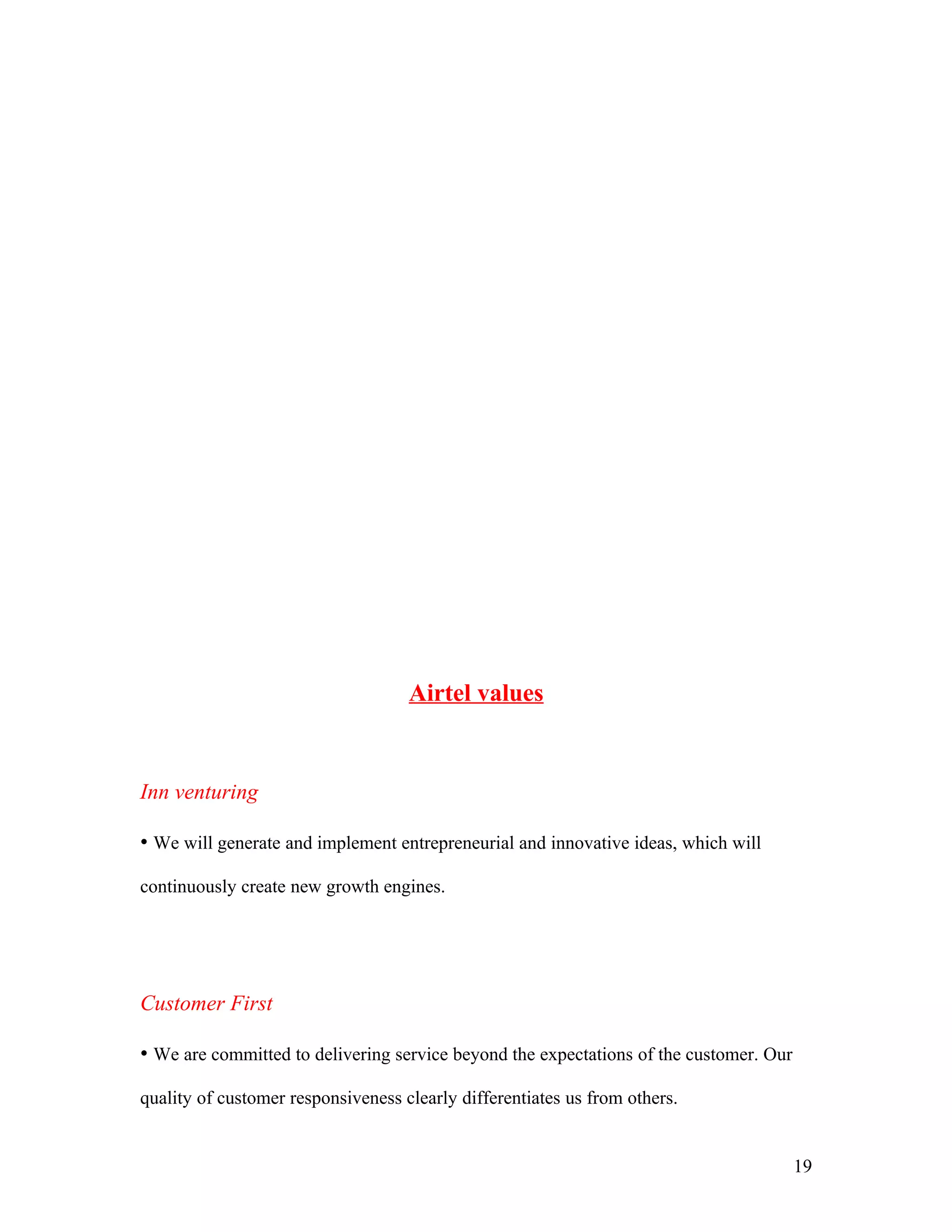 Airtel values


Inn venturing

• We will generate and implement entrepreneurial and innovative ideas, which will

continuously create new growth engines.




Customer First

• We are committed to delivering service beyond the expectations of the customer. Our

quality of customer responsiveness clearly differentiates us from others.


                                                                                        19
 