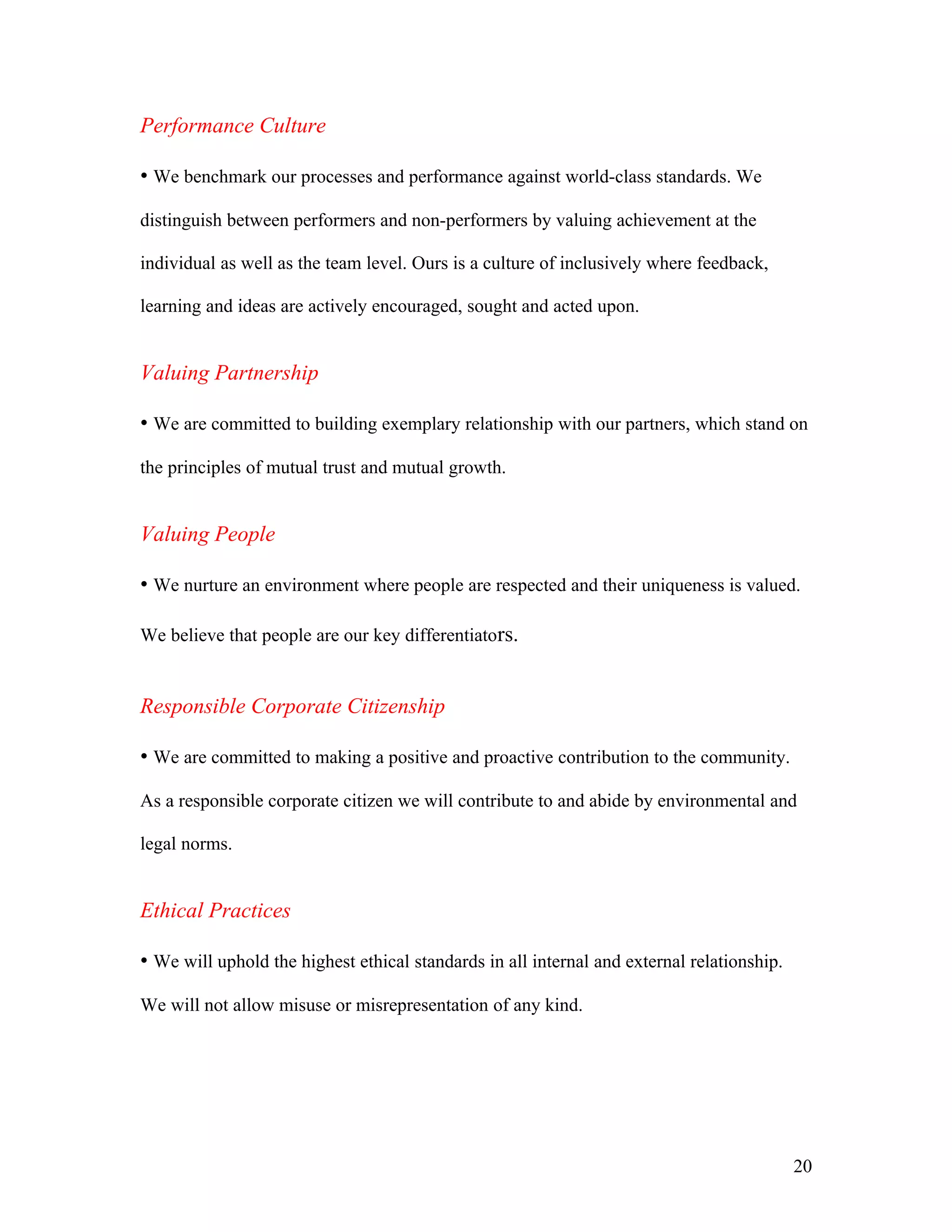 Performance Culture

• We benchmark our processes and performance against world-class standards. We

distinguish between performers and non-performers by valuing achievement at the

individual as well as the team level. Ours is a culture of inclusively where feedback,

learning and ideas are actively encouraged, sought and acted upon.


Valuing Partnership

• We are committed to building exemplary relationship with our partners, which stand on
the principles of mutual trust and mutual growth.


Valuing People

• We nurture an environment where people are respected and their uniqueness is valued.

We believe that people are our key differentiators.


Responsible Corporate Citizenship

• We are committed to making a positive and proactive contribution to the community.

As a responsible corporate citizen we will contribute to and abide by environmental and

legal norms.


Ethical Practices

• We will uphold the highest ethical standards in all internal and external relationship.

We will not allow misuse or misrepresentation of any kind.




                                                                                            20
 