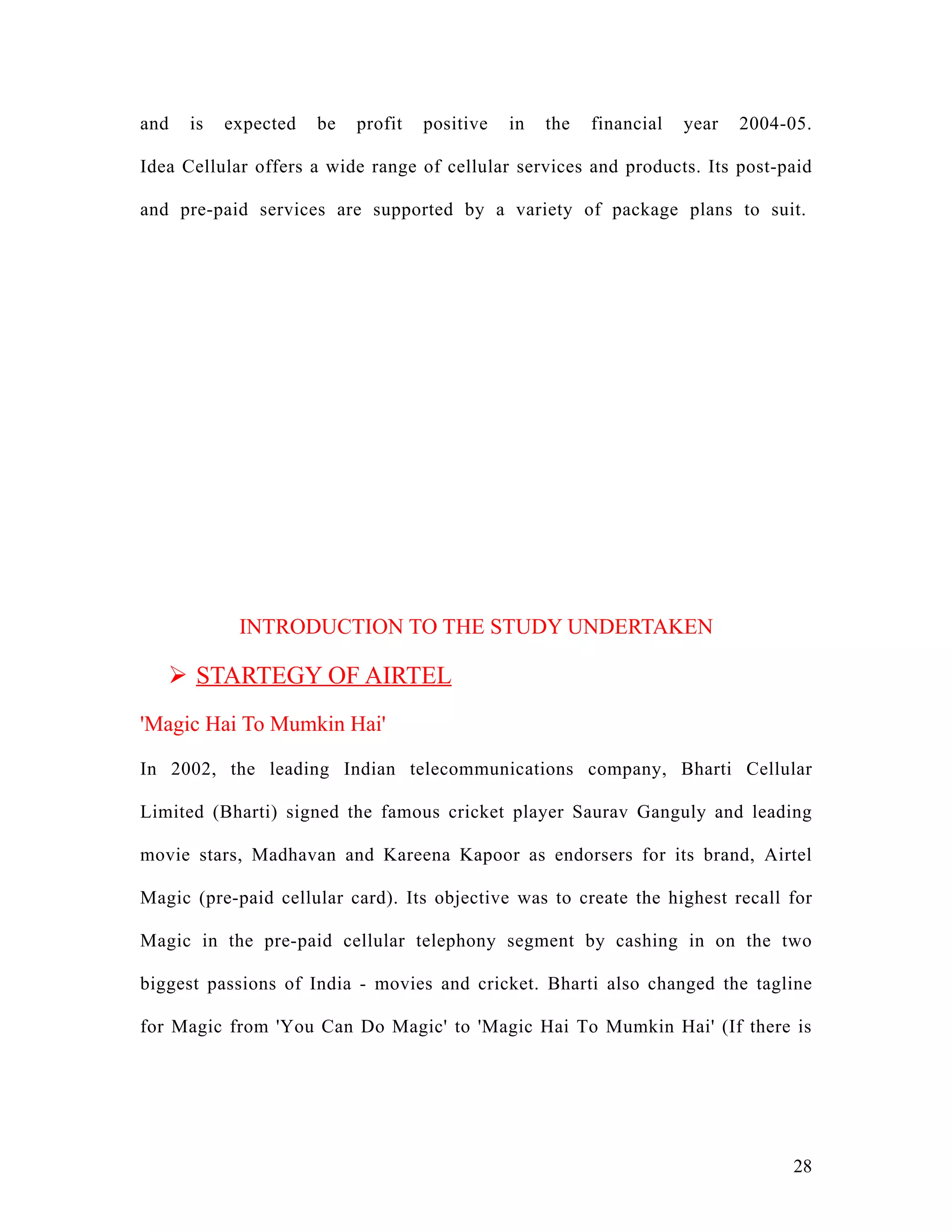 and   is   expected   be   profit   positive   in   the   financial   year   2004-05.

Idea Cellular offers a wide range of cellular services and products. Its post-paid

and pre-paid services are supported by a variety of package plans to suit.




            INTRODUCTION TO THE STUDY UNDERTAKEN

    STARTEGY OF AIRTEL
'Magic Hai To Mumkin Hai'

In 2002, the leading Indian telecommunications company, Bharti Cellular

Limited (Bharti) signed the famous cricket player Saurav Ganguly and leading

movie stars, Madhavan and Kareena Kapoor as endorsers for its brand, Airtel

Magic (pre-paid cellular card). Its objective was to create the highest recall for

Magic in the pre-paid cellular telephony segment by cashing in on the two

biggest passions of India - movies and cricket. Bharti also changed the tagline

for Magic from 'You Can Do Magic' to 'Magic Hai To Mumkin Hai' (If there is




                                                                                  28
 