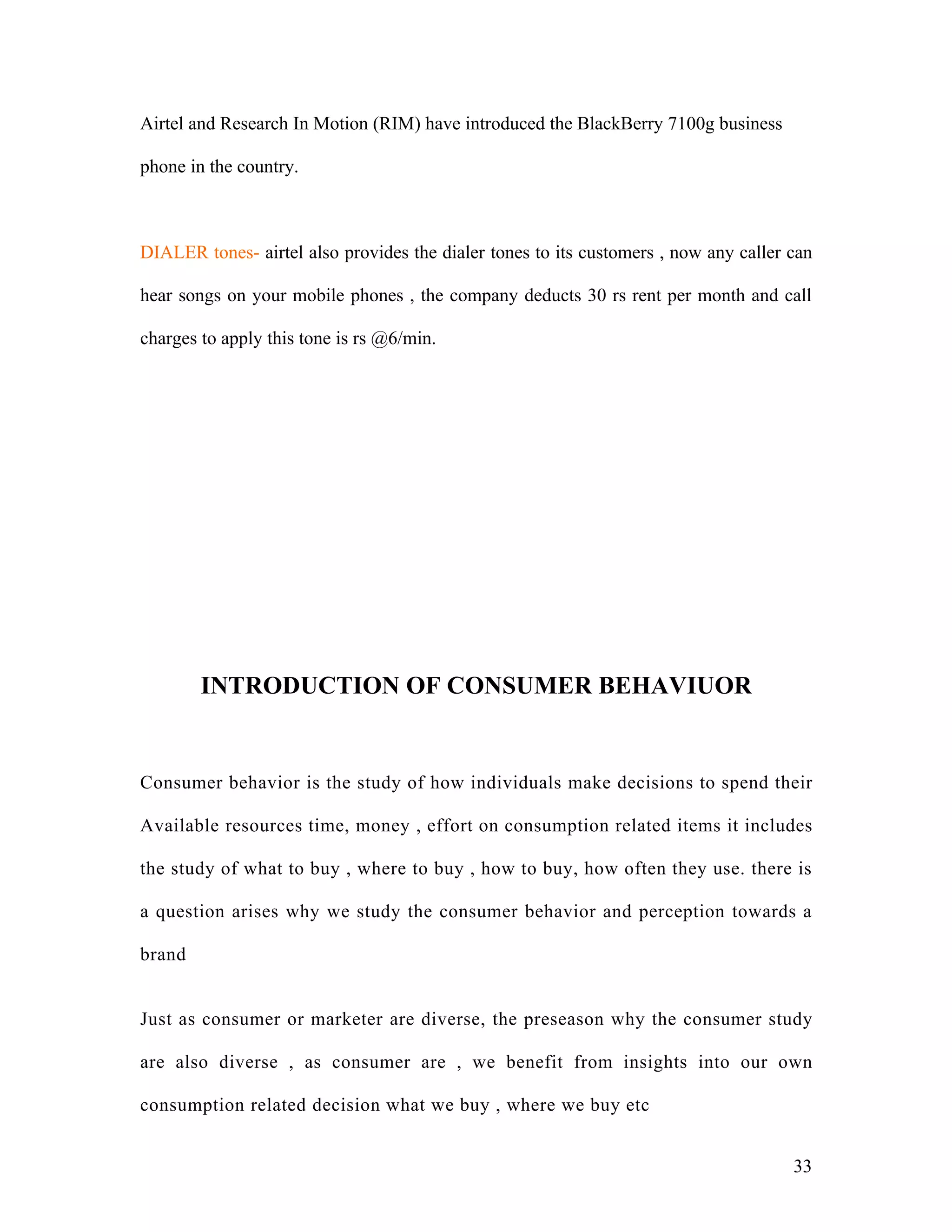 Airtel and Research In Motion (RIM) have introduced the BlackBerry 7100g business

phone in the country.



DIALER tones- airtel also provides the dialer tones to its customers , now any caller can

hear songs on your mobile phones , the company deducts 30 rs rent per month and call

charges to apply this tone is rs @6/min.




        INTRODUCTION OF CONSUMER BEHAVIUOR


Consumer behavior is the study of how individuals make decisions to spend their

Available resources time, money , effort on consumption related items it includes

the study of what to buy , where to buy , how to buy, how often they use. there is

a question arises why we study the consumer behavior and perception towards a

brand


Just as consumer or marketer are diverse, the preseason why the consumer study

are also diverse , as consumer are , we benefit from insights into our own

consumption related decision what we buy , where we buy etc


                                                                                      33
 
