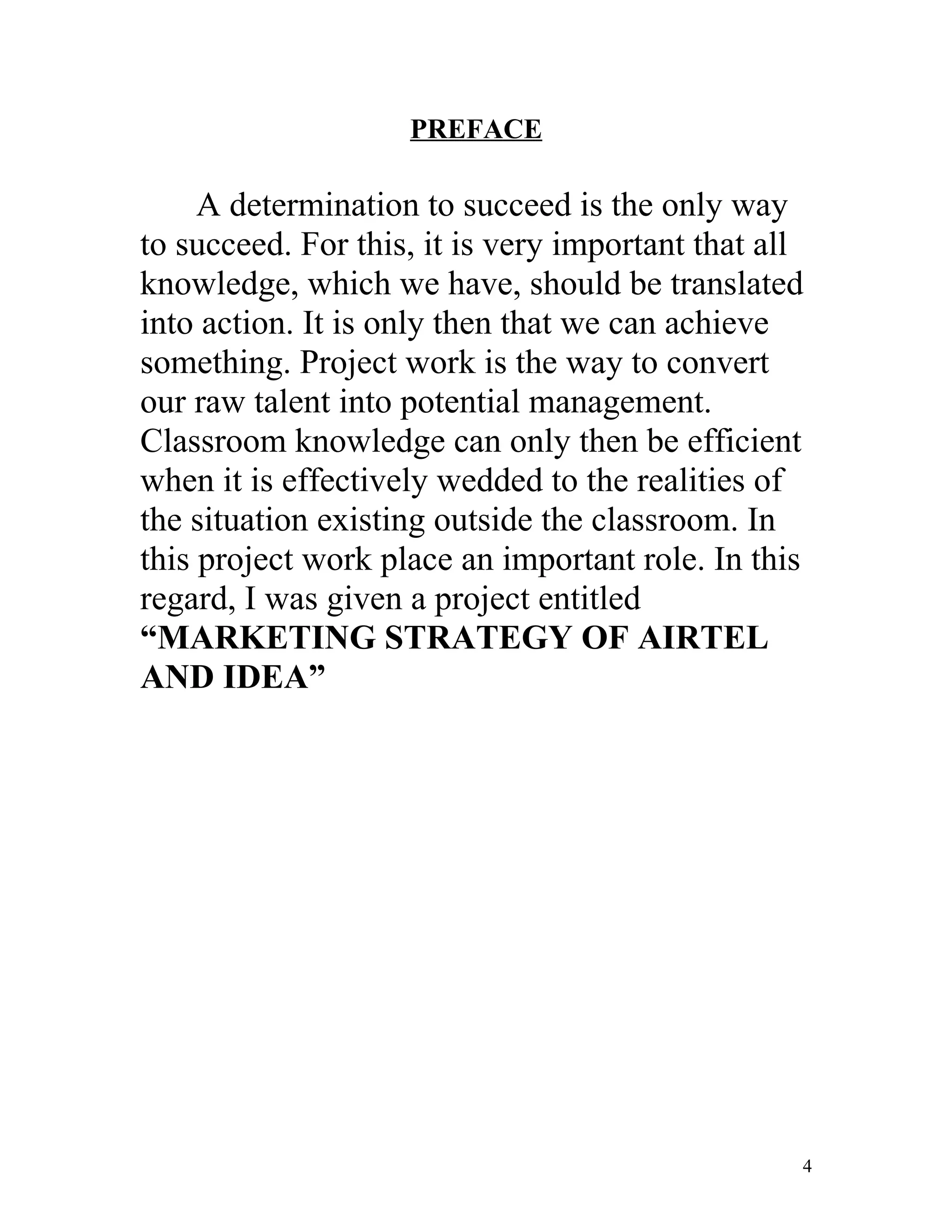 PREFACE

     A determination to succeed is the only way
to succeed. For this, it is very important that all
knowledge, which we have, should be translated
into action. It is only then that we can achieve
something. Project work is the way to convert
our raw talent into potential management.
Classroom knowledge can only then be efficient
when it is effectively wedded to the realities of
the situation existing outside the classroom. In
this project work place an important role. In this
regard, I was given a project entitled
“MARKETING STRATEGY OF AIRTEL
AND IDEA”




                                                  4
 