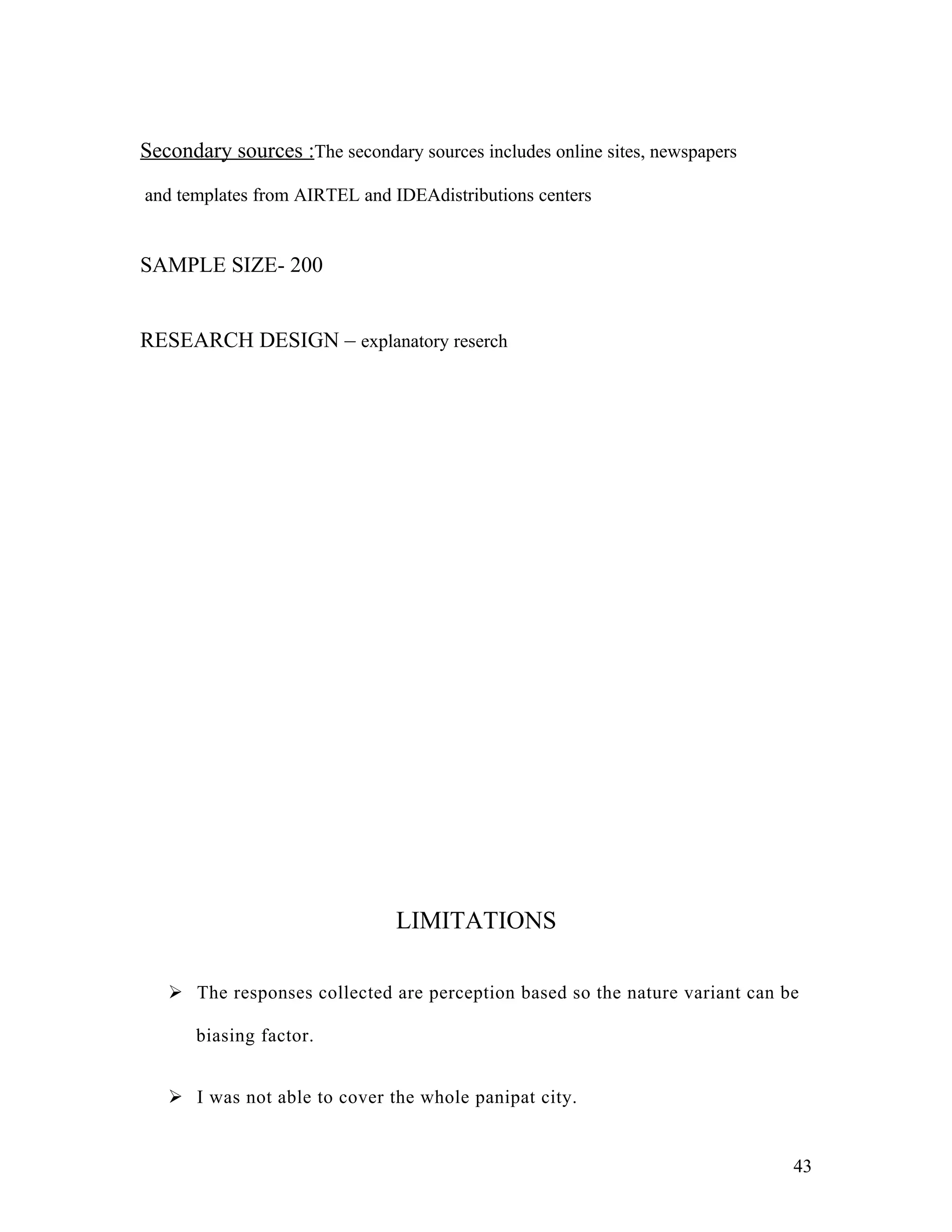 Secondary sources :The secondary sources includes online sites, newspapers

and templates from AIRTEL and IDEAdistributions centers


SAMPLE SIZE- 200


RESEARCH DESIGN – explanatory reserch




                               LIMITATIONS

    The responses collected are perception based so the nature variant can be

      biasing factor.


    I was not able to cover the whole panipat city.


                                                                             43
 