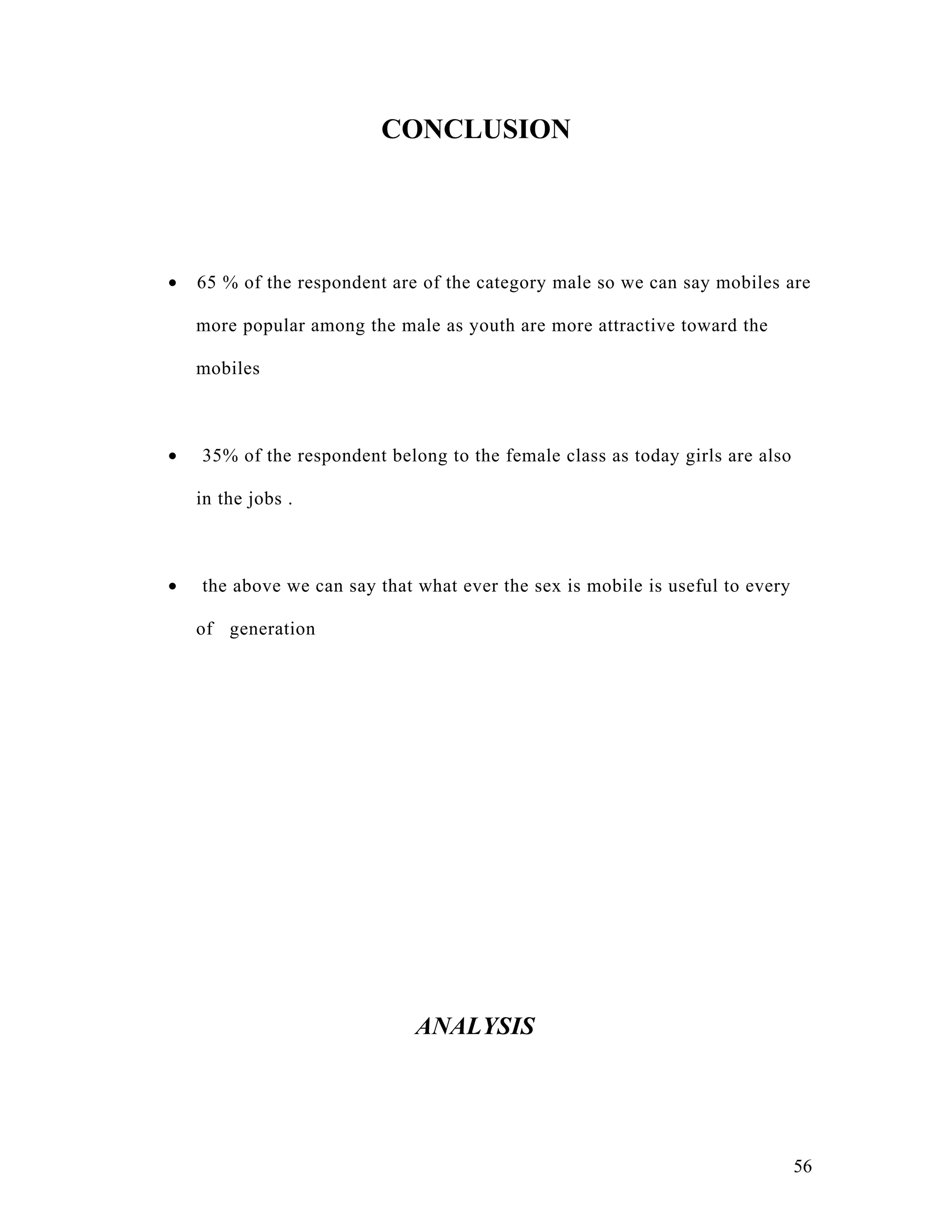 CONCLUSION




•   65 % of the respondent are of the category male so we can say mobiles are

    more popular among the male as youth are more attractive toward the

    mobiles



•   35% of the respondent belong to the female class as today girls are also

    in the jobs .



•   the above we can say that what ever the sex is mobile is useful to every

    of generation




                              ANALYSIS




                                                                               56
 