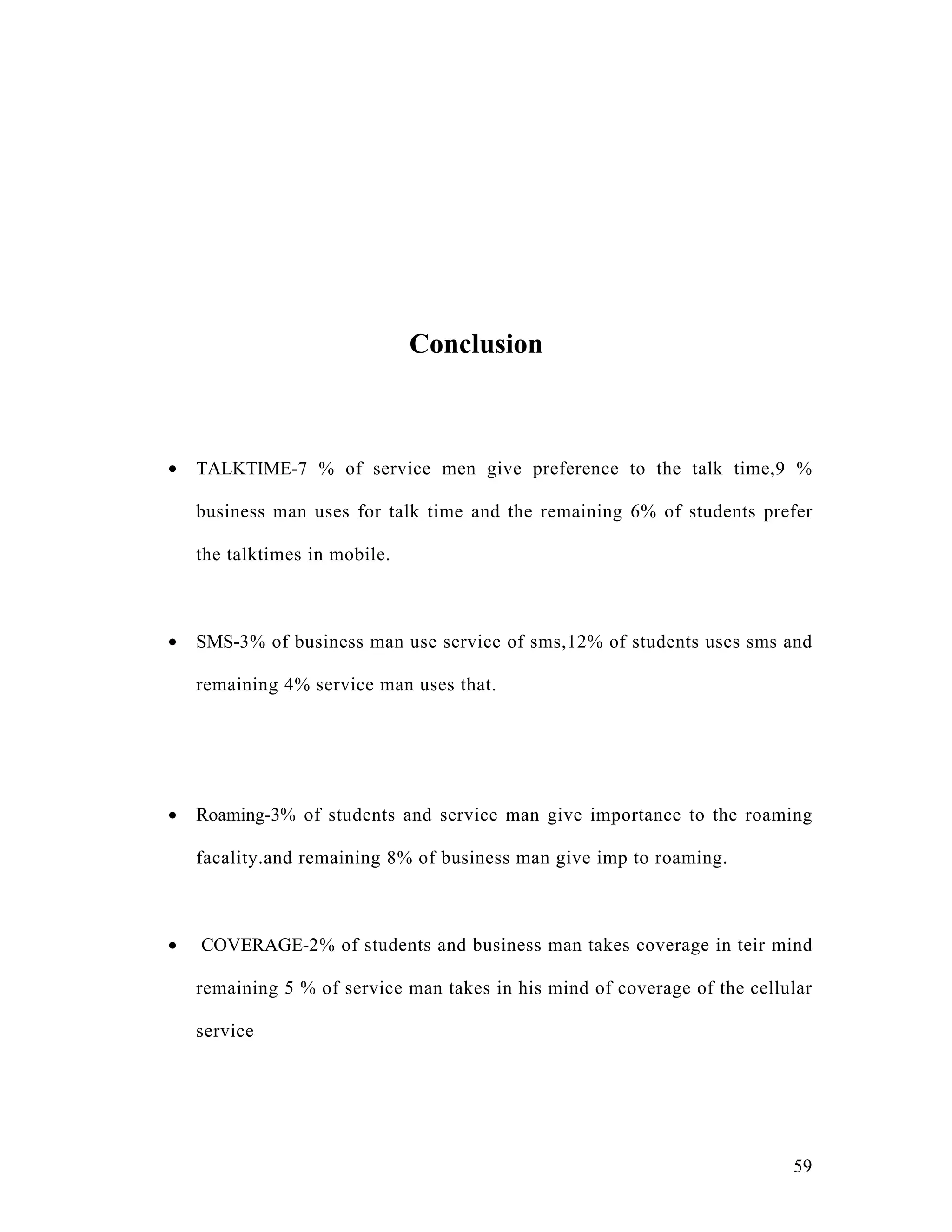 Conclusion



•   TALKTIME-7 % of service men give preference to the talk time,9 %

    business man uses for talk time and the remaining 6% of students prefer

    the talktimes in mobile.



•   SMS-3% of business man use service of sms,12% of students uses sms and

    remaining 4% service man uses that.




•   Roaming-3% of students and service man give importance to the roaming

    facality.and remaining 8% of business man give imp to roaming.



•   COVERAGE-2% of students and business man takes coverage in teir mind

    remaining 5 % of service man takes in his mind of coverage of the cellular

    service




                                                                           59
 