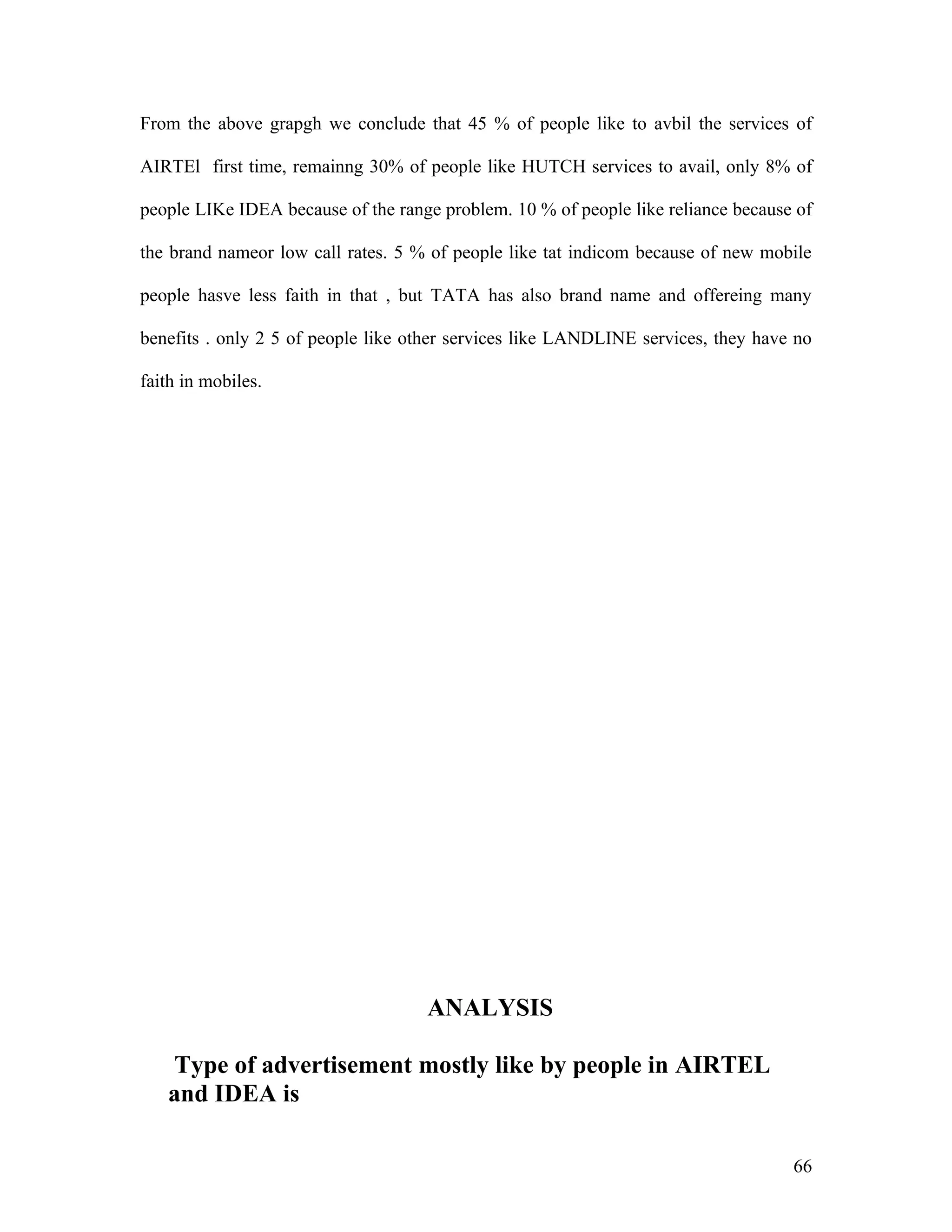 From the above grapgh we conclude that 45 % of people like to avbil the services of

AIRTEl first time, remainng 30% of people like HUTCH services to avail, only 8% of

people LIKe IDEA because of the range problem. 10 % of people like reliance because of

the brand nameor low call rates. 5 % of people like tat indicom because of new mobile

people hasve less faith in that , but TATA has also brand name and offereing many

benefits . only 2 5 of people like other services like LANDLINE services, they have no

faith in mobiles.




                                    ANALYSIS

    Type of advertisement mostly like by people in AIRTEL
   and IDEA is

                                                                                   66
 