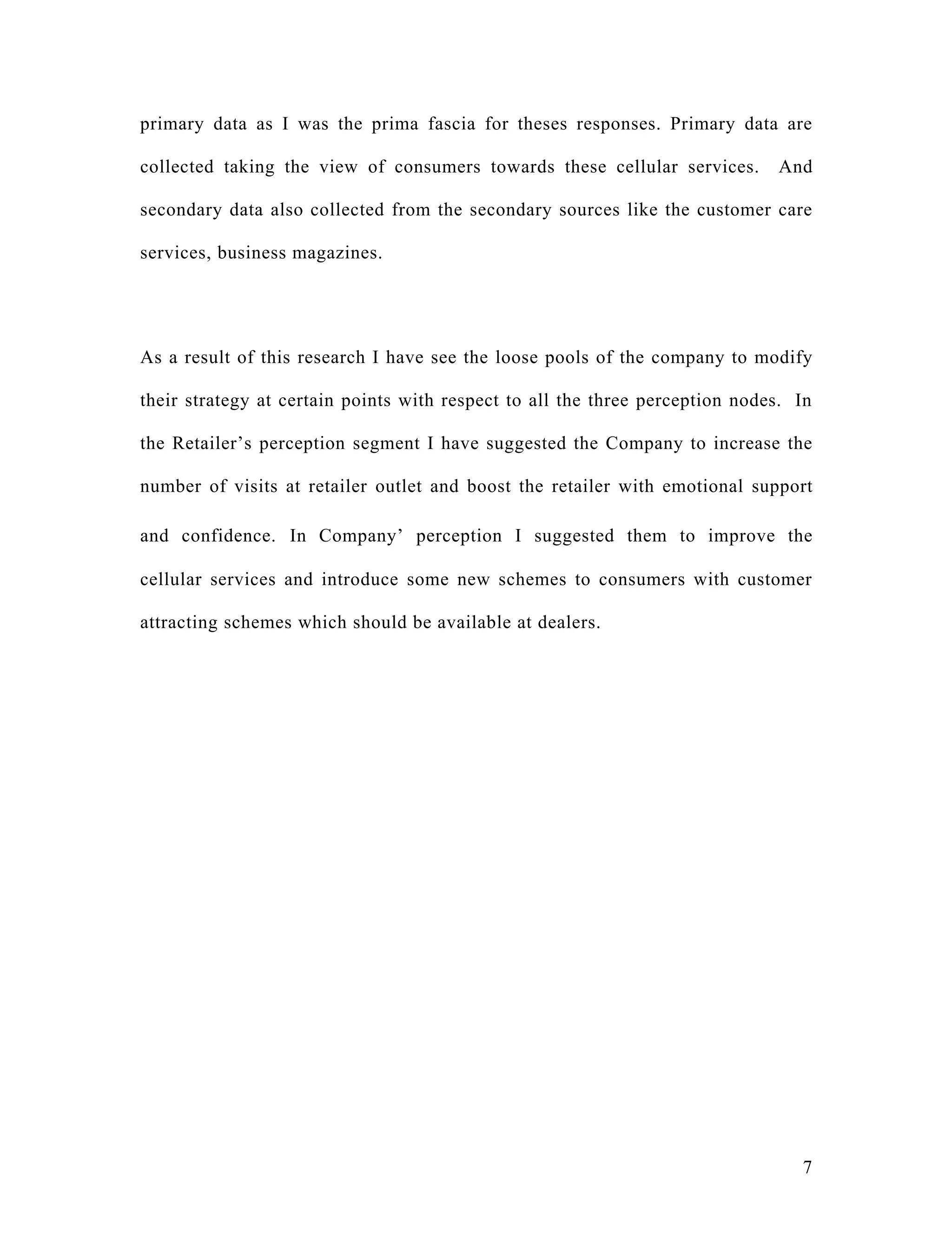 primary data as I was the prima fascia for theses responses. Primary data are

collected taking the view of consumers towards these cellular services.       And

secondary data also collected from the secondary sources like the customer care

services, business magazines.




As a result of this research I have see the loose pools of the company to modify

their strategy at certain points with respect to all the three perception nodes. In

the Retailer’s perception segment I have suggested the Company to increase the

number of visits at retailer outlet and boost the retailer with emotional support

and confidence. In Company’ perception I suggested them to improve the

cellular services and introduce some new schemes to consumers with customer

attracting schemes which should be available at dealers.




                                                                                 7
 
