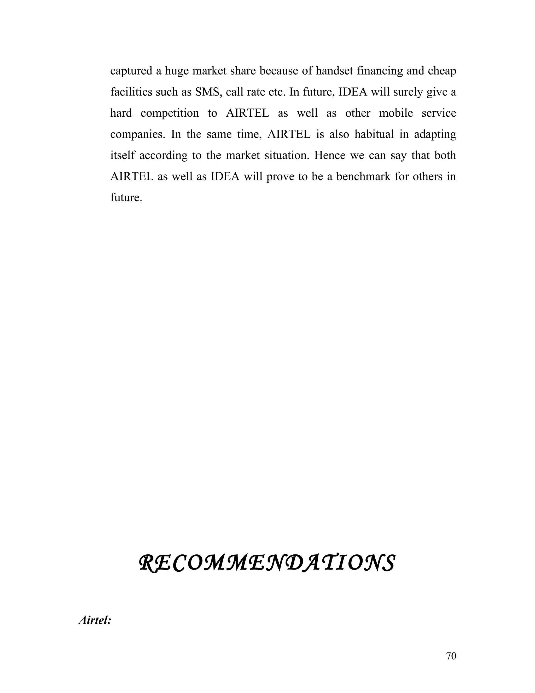 captured a huge market share because of handset financing and cheap
      facilities such as SMS, call rate etc. In future, IDEA will surely give a
      hard competition to AIRTEL as well as other mobile service
      companies. In the same time, AIRTEL is also habitual in adapting
      itself according to the market situation. Hence we can say that both
      AIRTEL as well as IDEA will prove to be a benchmark for others in
      future.




           RECOMMENDATIONS

Airtel:

                                                                            70
 