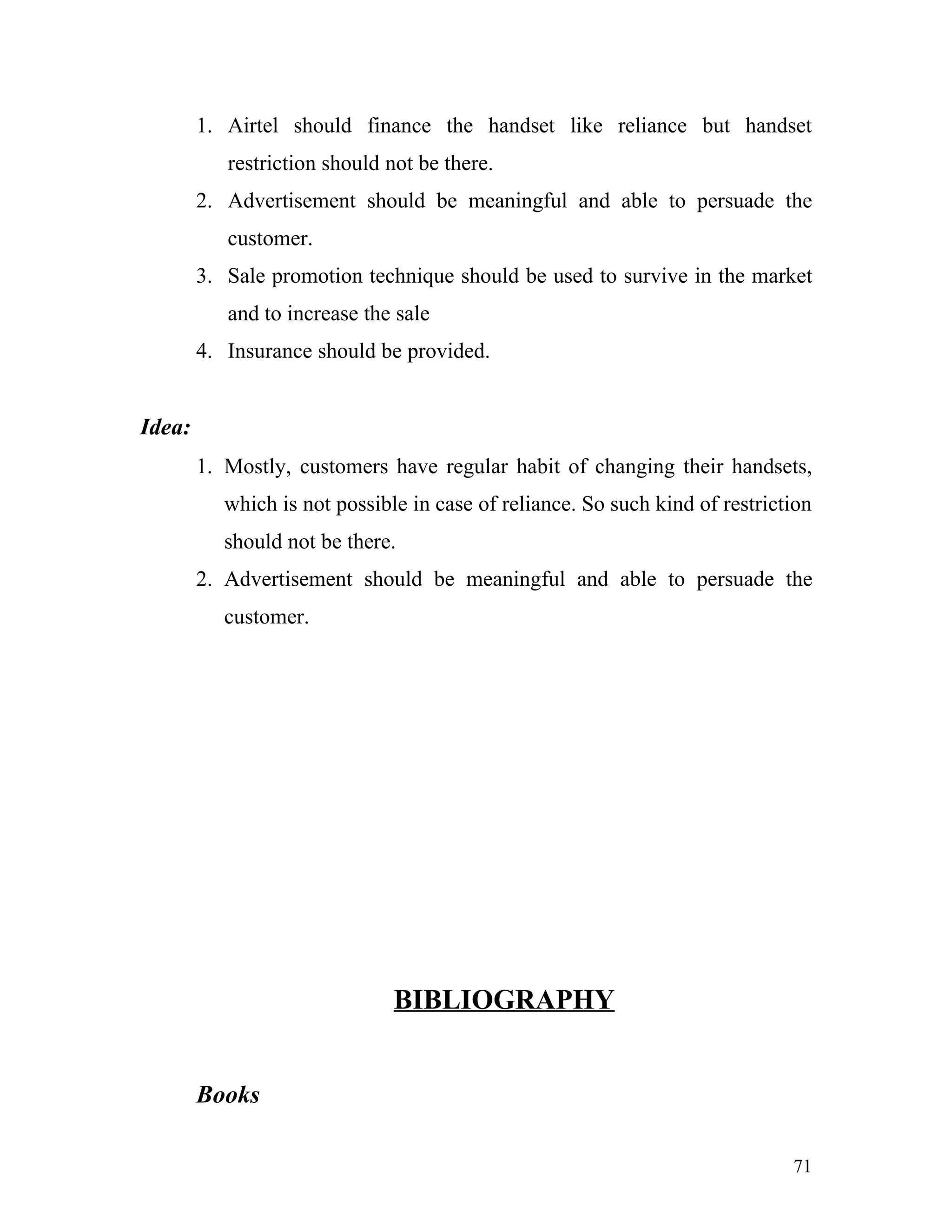 1. Airtel should finance the handset like reliance but handset
           restriction should not be there.
        2. Advertisement should be meaningful and able to persuade the
           customer.
        3. Sale promotion technique should be used to survive in the market
           and to increase the sale
        4. Insurance should be provided.


Idea:
        1. Mostly, customers have regular habit of changing their handsets,
           which is not possible in case of reliance. So such kind of restriction
           should not be there.
        2. Advertisement should be meaningful and able to persuade the
           customer.




                               BIBLIOGRAPHY


        Books

                                                                              71
 