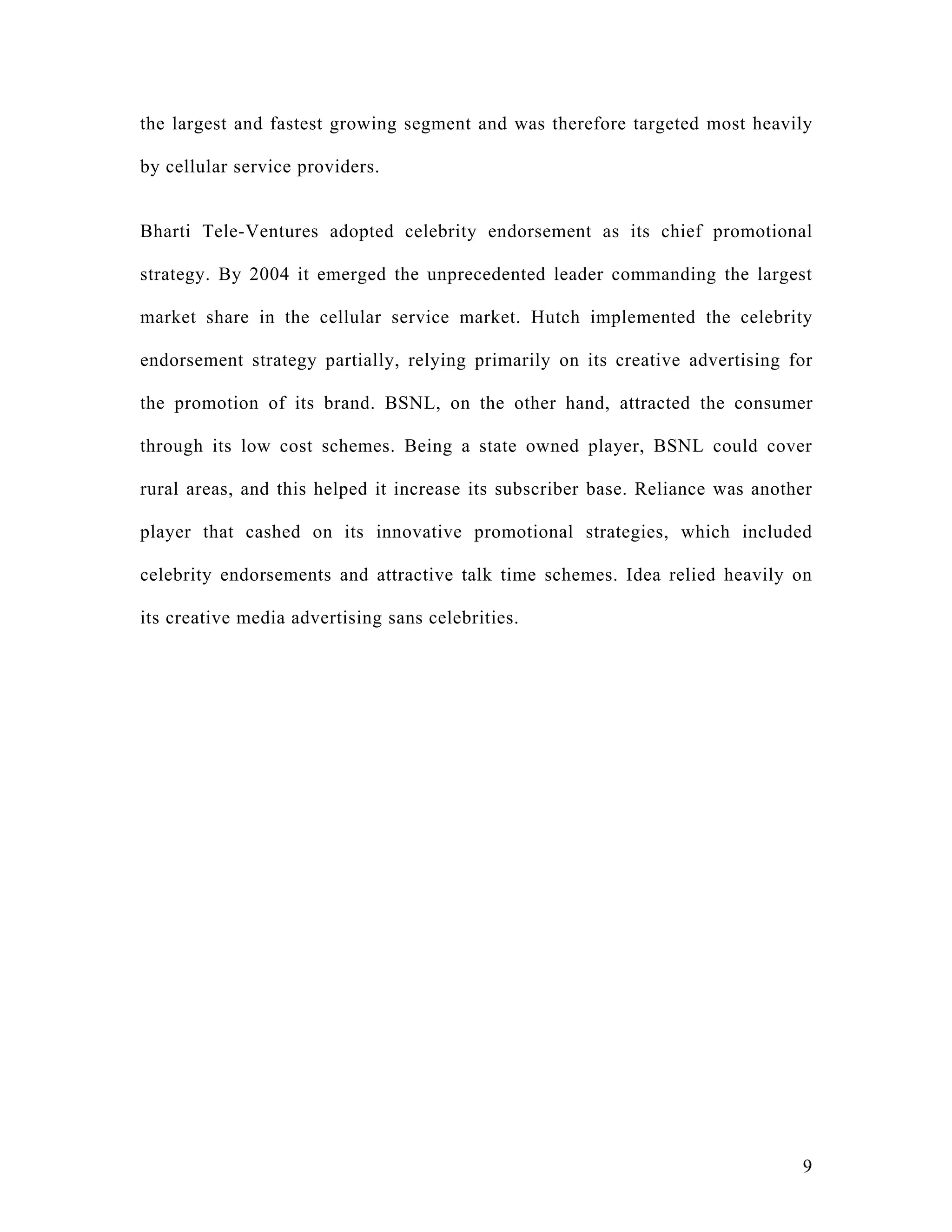 the largest and fastest growing segment and was therefore targeted most heavily

by cellular service providers.


Bharti Tele-Ventures adopted celebrity endorsement as its chief promotional

strategy. By 2004 it emerged the unprecedented leader commanding the largest

market share in the cellular service market. Hutch implemented the celebrity

endorsement strategy partially, relying primarily on its creative advertising for

the promotion of its brand. BSNL, on the other hand, attracted the consumer

through its low cost schemes. Being a state owned player, BSNL could cover

rural areas, and this helped it increase its subscriber base. Reliance was another

player that cashed on its innovative promotional strategies, which included

celebrity endorsements and attractive talk time schemes. Idea relied heavily on

its creative media advertising sans celebrities.




                                                                                9
 