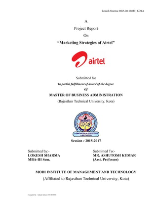 Lokesh Sharma MBA-III MIMT, KOTA
A
Project Report
On
“Marketing Strategies of Airtel”
Submitted for
In partial fulfillment of award of the degree
Of
MASTER OF BUSINESS ADMINISTRATION
(Rajasthan Technical University, Kota)
Session : 2015-2017
Submitted by:- Submitted To:-
LOKESH SHARMA MR. ASHUTOSH KUMAR
MBA-III Sem. (Asst. Professor)
MODI INSTITUTE OF MANAGEMENT AND TECHNOLOGY
(Affiliated to Rajasthan Technical University, Kota)
Compiled By : Ashtush Infoech :9214010035
 