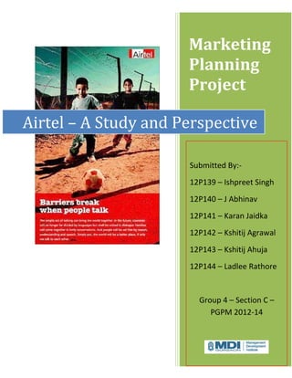 Marketing
                      Planning
                      Project

Airtel – A Study and Perspective

                      Submitted By:-
                      12P139 – Ishpreet Singh
                      12P140 – J Abhinav
                      12P141 – Karan Jaidka
                      12P142 – Kshitij Agrawal
                      12P143 – Kshitij Ahuja
                      12P144 – Ladlee Rathore


                        Group 4 – Section C –
                           PGPM 2012-14
 