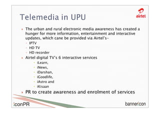 The urban and rural electronic media awareness has created a
hunger for more information, entertainment and interactive
updates, which cane be provided via Airtel’s-
◦ IPTV
◦ HD TV
◦ HD recorder
Airtel digital TV’s 6 interactive services
      iLearn,
      iNews,
      iDarshan,
      iGoodlife,
      iAstro and
      iKisaan
PR to create awareness and enrolment of services
 