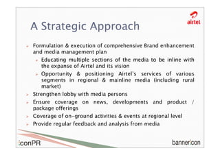 A Strategic Approach
Formulation & execution of comprehensive Brand enhancement
and media management plan
   Educating multiple sections of the media to be inline with
   the expanse of Airtel and its vision
   Opportunity & positioning Airtel’s services of various
   segments in regional & mainline media (including rural
   market)
Strengthen lobby with media persons
Ensure coverage on news, developments and product /
package offerings
Coverage of on-ground activities & events at regional level
Provide regular feedback and analysis from media
 