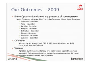 Our Outcomes - 2009
 Photo Opportunity without any presence of spokesperson
 ◦ Airtel Consumer initiative Airtel Lucky Recharge and Gaana lagao Sona pao
        Gorakhpur - October
        Agra - November
        Bareilly - December
        Kanpur - December
        Dehradun - December
        Meerut - December
        Varanasi - December
        Lucknow – December
 Dehradun
     Address by Mr. Manoj Kohli, CEO & JMD Bharti Airtel and Mr. Rohit
     Gothi, CEO, Bharti Airtel UPU
 Varanasi
     Agitation by Dr. Sandeep Pandey over water issues against Coca-Cola
     Media was fully educated and no outward comments towards the clients
     appeared either locally or internationally
 