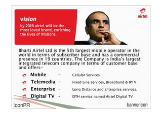 Bharti Airtel Ltd is the 5th largest mobile operator in the
world in terms of subscriber base and has a commercial
presence in 19 countries. The Company is India’s largest
integrated telecom company in terms of customer base
and offers-
     Mobile        -     Cellular Services

     Telemedia -         Fixed Line services, Broadband & IPTV

     Enterprise -        Long Distance and Enterprise services.

     Digital TV -        DTH service named Airtel Digital TV
 