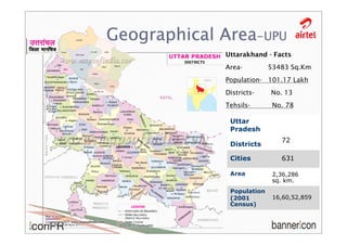Geographical Area-UPU
             Uttarakhand - Facts
             Area-         53483 Sq.Km
             Population- 101.17 Lakh
             Districts-    No. 13
             Tehsils-       No. 78

              Uttar
              Pradesh
                              72
              Districts

              Cities          631

              Area          2,36,286
                            sq. km.
              Population
              (2001         16,60,52,859
              Census)
 