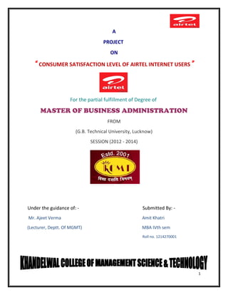 A
PROJECT
ON
“ CONSUMER SATISFACTION LEVEL OF AIRTEL INTERNET USERS”
For the partial fulfillment of Degree of
MASTER OF BUSINESS ADMINISTRATION
FROM
(G.B. Technical University, Lucknow)
SESSION (2012 - 2014)
Under the guidance of: - Submitted By: -
Mr. Ajeet Verma Amit Khatri
(Lecturer, Deptt. Of MGMT) MBA IVth sem
Roll no. 1214270001
1
 