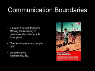 Communication Boundaries
• Express Yourself Platform
Making the breaking of
communication barriers its
focal point.
• “Barriers break when people
talk”
• Long distance
relationship,ISD.
 