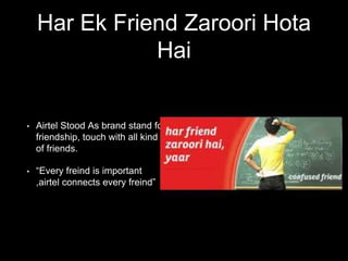 Har Ek Friend Zaroori Hota
Hai
• Airtel Stood As brand stand for
friendship, touch with all kind
of friends.
• “Every freind is important
,airtel connects every freind”
 