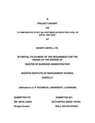A
PROJECT REPORT
ON
“A COMPARATIVE STUDY ON COSTOMER SATISFECTION LEVEL OF
AIRTEL AND IDEA”
AT
BHARTI AIRTEL LTD.
IN PARTIAL FULFILMENT OF THE REQUIRMENT FOR THE
AWARD OF THE DEGREE OF
“MASTER OF BUSINESS ADMINISTRATION”
INVERTIS INSTITUTE OF MANAGEMENT STUDIES,
BAREILLY
(Affiliated to U. P TECHNICAL UNIVERSITY, LUCKNOW)
SUBMITTED TO: SUBMITTED BY:
MS. NEHA JOSHI SATYARTHA SINGH PATEL
(Project Guide) ROLL NO.0701570093
 