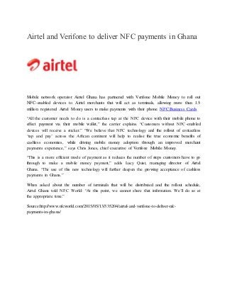Airtel and Verifone to deliver NFC payments in Ghana
Mobile network operator Airtel Ghana has partnered with Verifone Mobile Money to roll out
NFC-enabled devices to Airtel merchants that will act as terminals, allowing more than 1.5
million registered Airtel Money users to make payments with their phone. NFC Business Cards
“All the customer needs to do is a contactless tap at the NFC device with their mobile phone to
effect payment via their mobile wallet,” the carrier explains. “Customers without NFC-enabled
devices will receive a sticker.” “We believe that NFC technology and the rollout of contactless
‘tap and pay’ across the African continent will help to realise the true economic benefits of
cashless economies, while driving mobile money adoption through an improved merchant
payments experience,” says Chris Jones, chief executive of Verifone Mobile Money.
“This is a more efficient mode of payment as it reduces the number of steps customers have to go
through to make a mobile money payment,” adds Lucy Quist, managing director of Airtel
Ghana. “The use of this new technology will further deepen the growing acceptance of cashless
payments in Ghana.”
When asked about the number of terminals that will be distributed and the rollout schedule,
Airtel Ghana told NFC World: “At this point, we cannot share that information. We’ll do so at
the appropriate time.”
Source:http://www.nfcworld.com/2015/05/13/335204/airtel-and-verifone-to-deliver-nfc-
payments-in-ghana/
 