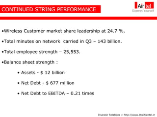 CONTINUED STRING PERFORMANCE Wireless Customer market share leadership at 24.7 %. Total minutes on network  carried in Q3 – 143 billion. Total employee strength – 25,553. Balance sheet strength : Assets - $ 12 billion Net Debt - $ 677 million Net Debt to EBITDA – 0.21 times Investor Relations :- http://www.bhartiairtel.in 