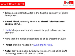 Telecom giant Bharti Airtel is the flagship company of Bharti Enterprises. Bharti Airtel , formerly known as  Bharti Tele-Ventures Limited  (BTVL). India 's largest and world's second largest cellular service provider. More than 88 million subscribers as of 31 December 2008. Airtel  brand is headed by  Sunil Bharti Mittal .  Airtel  provides mobile & fixed wireless services using GSM technology across 23 telecom circles .  About Bharti Airtel 
